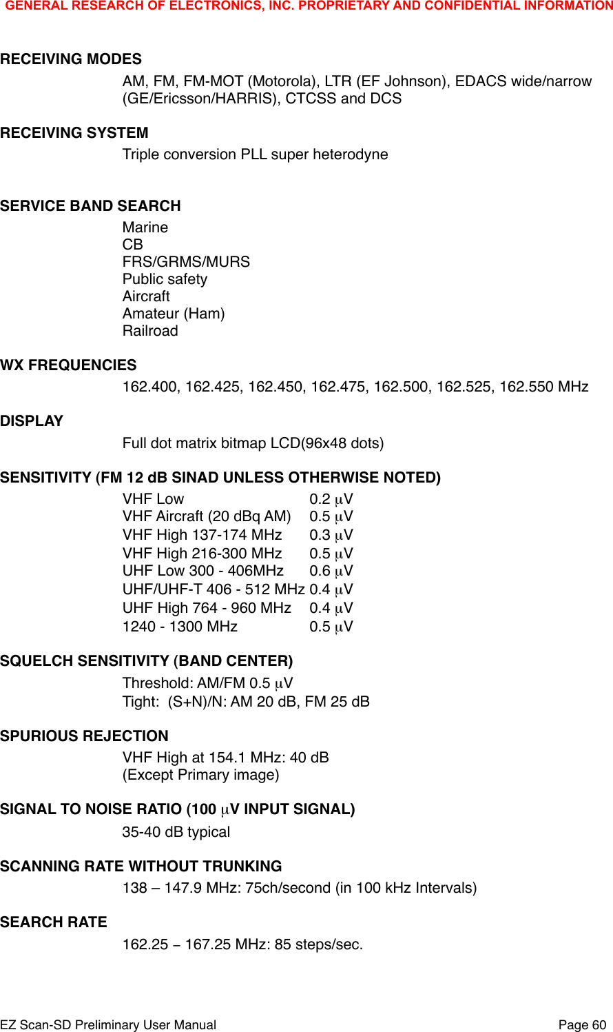 RECEIVING MODESAM, FM, FM-MOT (Motorola), LTR (EF Johnson), EDACS wide/narrow(GE/Ericsson/HARRIS), CTCSS and DCSRECEIVING SYSTEMTriple conversion PLL super heterodyneSERVICE BAND SEARCH!MarineCBFRS/GRMS/MURSPublic safetyAircraftAmateur (Ham)RailroadWX FREQUENCIES162.400, 162.425, 162.450, 162.475, 162.500, 162.525, 162.550 MHzDISPLAYFull dot matrix bitmap LCD(96x48 dots)SENSITIVITY (FM 12 dB SINAD UNLESS OTHERWISE NOTED)VHF Low ! ! ! 0.2 &micro;V!VHF Aircraft (20 dBq AM)!0.5 &micro;V! !VHF High 137-174 MHz!0.3 &micro;V! !VHF High 216-300 MHz   !0.5 &micro;V!UHF Low 300 - 406MHz!0.6 &micro;V!UHF/UHF-T 406 - 512 MHz!0.4 &micro;V!UHF High 764 - 960 MHz!0.4 &micro;V! !1240 - 1300 MHz! ! 0.5 &micro;V!SQUELCH SENSITIVITY (BAND CENTER)Threshold: AM/FM 0.5 &micro;V!Tight:  (S+N)/N: AM 20 dB, FM 25 dB ! !SPURIOUS REJECTIONVHF High at 154.1 MHz: 40 dB!(Except Primary image)SIGNAL TO NOISE RATIO (100 &micro;V INPUT SIGNAL)35-40 dB typical! !SCANNING RATE WITHOUT TRUNKING138 &ndash; 147.9 MHz: 75ch/second (in 100 kHz Intervals)SEARCH RATE162.25 &minus; 167.25 MHz: 85 steps/sec.GENERAL RESEARCH OF ELECTRONICS, INC. PROPRIETARY AND CONFIDENTIAL INFORMATIONEZ Scan-SD Preliminary User Manual"Page 60