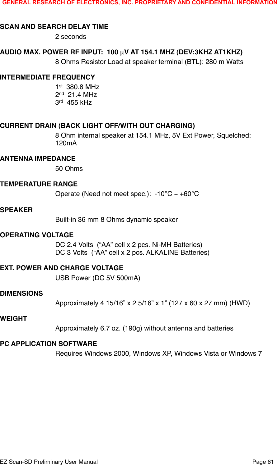 SCAN AND SEARCH DELAY TIME2 seconds!AUDIO MAX. POWER RF INPUT:  100 &micro;V AT 154.1 MHZ (DEV:3KHZ AT1KHZ)8 Ohms Resistor Load at speaker terminal (BTL): 280 m WattsINTERMEDIATE FREQUENCY1st  380.8 MHz2nd  21.4 MHz3rd  455 kHz CURRENT DRAIN (BACK LIGHT OFF/WITH OUT CHARGING)8 Ohm internal speaker at 154.1 MHz, 5V Ext Power, Squelched:120mA!ANTENNA IMPEDANCE50 OhmsTEMPERATURE RANGEOperate (Need not meet spec.):  -10&deg;C &minus; +60&deg;CSPEAKERBuilt-in 36 mm 8 Ohms dynamic speakerOPERATING VOLTAGEDC 2.4 Volts  (&ldquo;AA&rdquo; cell x 2 pcs. Ni-MH Batteries)DC 3 Volts  (&ldquo;AA&rdquo; cell x 2 pcs. ALKALINE Batteries) EXT. POWER AND CHARGE VOLTAGEUSB Power (DC 5V 500mA)DIMENSIONSApproximately 4 15/16&rdquo; x 2 5/16&rdquo; x 1&rdquo; (127 x 60 x 27 mm) (HWD)WEIGHTApproximately 6.7 oz. (190g) without antenna and batteriesPC APPLICATION SOFTWARERequires Windows 2000, Windows XP, Windows Vista or Windows 7GENERAL RESEARCH OF ELECTRONICS, INC. PROPRIETARY AND CONFIDENTIAL INFORMATIONEZ Scan-SD Preliminary User Manual"Page 61