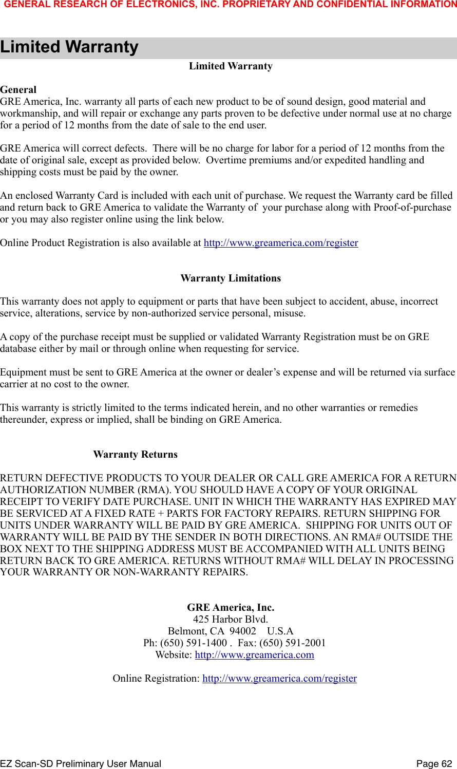 Limited WarrantyLimited WarrantyGeneralGRE America, Inc. warranty all parts of each new product to be of sound design, good material and workmanship, and will repair or exchange any parts proven to be defective under normal use at no charge for a period of 12 months from the date of sale to the end user.GRE America will correct defects.  There will be no charge for labor for a period of 12 months from the date of original sale, except as provided below.  Overtime premiums and/or expedited handling and shipping costs must be paid by the owner.An enclosed Warranty Card is included with each unit of purchase. We request the Warranty card be filled and return back to GRE America to validate the Warranty of  your purchase along with Proof-of-purchase or you may also register online using the link below.Online Product Registration is also available at http://www.greamerica.com/registerWarranty LimitationsThis warranty does not apply to equipment or parts that have been subject to accident, abuse, incorrect service, alterations, service by non-authorized service personal, misuse. A copy of the purchase receipt must be supplied or validated Warranty Registration must be on GRE database either by mail or through online when requesting for service.Equipment must be sent to GRE America at the owner or dealer&rsquo;s expense and will be returned via surface carrier at no cost to the owner.This warranty is strictly limited to the terms indicated herein, and no other warranties or remedies thereunder, express or implied, shall be binding on GRE America.                                   Warranty ReturnsRETURN DEFECTIVE PRODUCTS TO YOUR DEALER OR CALL GRE AMERICA FOR A RETURN AUTHORIZATION NUMBER (RMA). YOU SHOULD HAVE A COPY OF YOUR ORIGINAL RECEIPT TO VERIFY DATE PURCHASE. UNIT IN WHICH THE WARRANTY HAS EXPIRED MAY BE SERVICED AT A FIXED RATE + PARTS FOR FACTORY REPAIRS. RETURN SHIPPING FOR UNITS UNDER WARRANTY WILL BE PAID BY GRE AMERICA.  SHIPPING FOR UNITS OUT OF WARRANTY WILL BE PAID BY THE SENDER IN BOTH DIRECTIONS. AN RMA# OUTSIDE THE BOX NEXT TO THE SHIPPING ADDRESS MUST BE ACCOMPANIED WITH ALL UNITS BEING RETURN BACK TO GRE AMERICA. RETURNS WITHOUT RMA# WILL DELAY IN PROCESSING YOUR WARRANTY OR NON-WARRANTY REPAIRS.GRE America, Inc.425 Harbor Blvd.Belmont, CA  94002    U.S.A   Ph: (650) 591-1400 .  Fax: (650) 591-2001   Website: http://www.greamerica.com       Online Registration: http://www.greamerica.com/registerGENERAL RESEARCH OF ELECTRONICS, INC. PROPRIETARY AND CONFIDENTIAL INFORMATIONEZ Scan-SD Preliminary User Manual"Page 62