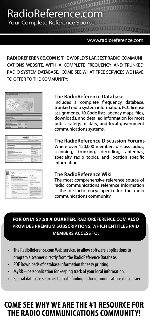 www.radioreference.comThe RadioReference DatabaseIncludes  a  complete  frequency  database, trunked radio system information, FCC license assignments, 10 Code lists, agency maps, les, downloads, and detailed information for most public  safety,  military,  and  local  government communications systems.The RadioReference Discussion ForumsWhere over 120,000  members  discuss  radios, scanning,  trunking,  decoding,  antennas, specialty  radio  topics,  and  location  specic information.The RadioReference WikiThe most comprehensive reference source of radio  communications  reference  information &ndash;  the  de-facto  encyclopedia  for  the  radio communications community.RADIOREFERENCE.COM IS THE WORLD&rsquo;S LARGEST RADIO COMMUNI-CATIONS  WEBSITE,  WITH  A  COMPLETE  FREQUENCY  AND  TRUNKED RADIO SYSTEM DATABASE.  COME SEE WHAT FREE SERVICES WE HAVE TO OFFER TO THE COMMUNITY:COME SEE WHY WE ARE THE #1 RESOURCE FOR THE RADIO COMMUNICATIONS COMMUNITY!t 5IF3BEJP3FGFSFODFDPN8FCTFSWJDFUPBMMPXTPGUXBSFBQQMJDBUJPOTUPQSPHSBNBTDBOOFSEJSFDUMZGSPNUIF3BEJP3FGFSFODF%BUBCBTFt 1%'%PXOMPBETPGEBUBCBTFJOGPSNBUJPOGPSFBTZQSJOUJOHt .Z33oQFSTPOBMJ[BUJPOGPSLFFQJOHUSBDLPGZPVSMPDBMJOGPSNBUJPOt 4QFDJBMEBUBCBTFTFBSDIFTUPNBLF&ouml;OEJOHSBEJPDPNNVOJDBUJPOTEBUBFBTJFSFOR ONLY $7.50 A QUARTER, RADIOREFERENCE.COM ALSO PROVIDES PREMIUM SUBSCRIPTIONS, WHICH ENTITLES PAID MEMBERS ACCESS TO:RadioReference.comYour  Co mplete  Referen ce  Source