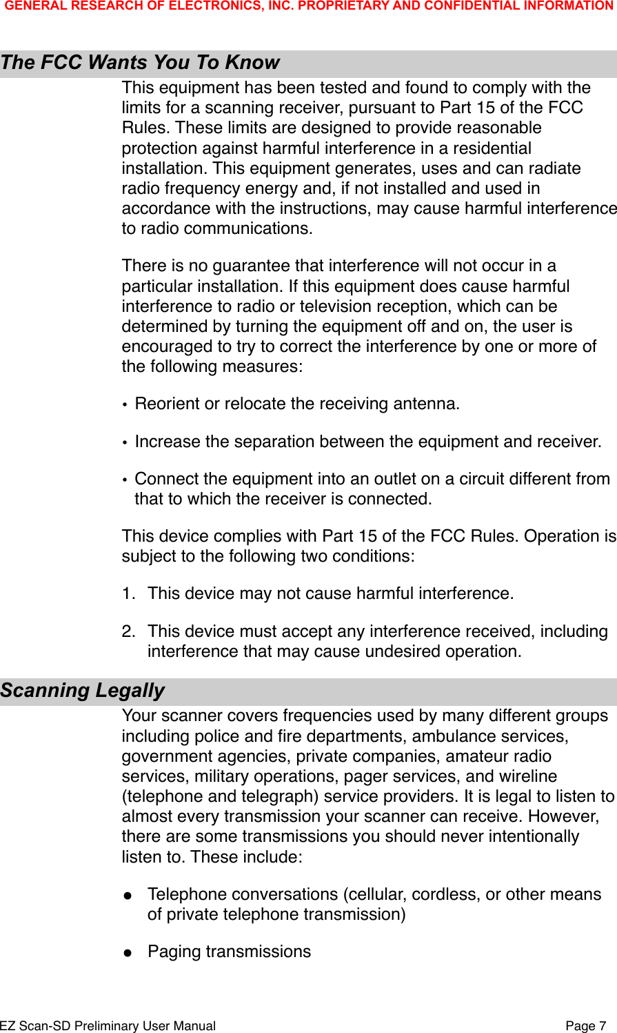 The FCC Wants You To KnowThis equipment has been tested and found to comply with the limits for a scanning receiver, pursuant to Part 15 of the FCC Rules. These limits are designed to provide reasonable protection against harmful interference in a residential installation. This equipment generates, uses and can radiate radio frequency energy and, if not installed and used in accordance with the instructions, may cause harmful interference to radio communications.There is no guarantee that interference will not occur in a particular installation. If this equipment does cause harmful interference to radio or television reception, which can be determined by turning the equipment off and on, the user is encouraged to try to correct the interference by one or more of the following measures:&bull;Reorient or relocate the receiving antenna.&bull;Increase the separation between the equipment and receiver.&bull;Connect the equipment into an outlet on a circuit different from that to which the receiver is connected.This device complies with Part 15 of the FCC Rules. Operation is subject to the following two conditions:1."This device may not cause harmful interference.2."This device must accept any interference received, including interference that may cause undesired operation.Scanning LegallyYour scanner covers frequencies used by many different groups including police and ﬁre departments, ambulance services, government agencies, private companies, amateur radio services, military operations, pager services, and wireline (telephone and telegraph) service providers. It is legal to listen to almost every transmission your scanner can receive. However, there are some transmissions you should never intentionally listen to. These include:&bull;Telephone conversations (cellular, cordless, or other means of private telephone transmission)&bull;Paging transmissionsGENERAL RESEARCH OF ELECTRONICS, INC. PROPRIETARY AND CONFIDENTIAL INFORMATIONEZ Scan-SD Preliminary User Manual"Page 7
