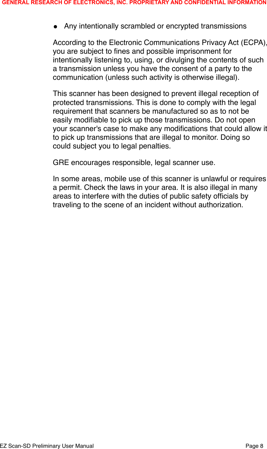 &bull;Any intentionally scrambled or encrypted transmissionsAccording to the Electronic Communications Privacy Act (ECPA), you are subject to ﬁnes and possible imprisonment for intentionally listening to, using, or divulging the contents of such a transmission unless you have the consent of a party to the communication (unless such activity is otherwise illegal).This scanner has been designed to prevent illegal reception of protected transmissions. This is done to comply with the legal requirement that scanners be manufactured so as to not be easily modiﬁable to pick up those transmissions. Do not open your scanner's case to make any modiﬁcations that could allow it to pick up transmissions that are illegal to monitor. Doing so could subject you to legal penalties.GRE encourages responsible, legal scanner use.In some areas, mobile use of this scanner is unlawful or requires a permit. Check the laws in your area. It is also illegal in many areas to interfere with the duties of public safety ofﬁcials by traveling to the scene of an incident without authorization.GENERAL RESEARCH OF ELECTRONICS, INC. PROPRIETARY AND CONFIDENTIAL INFORMATIONEZ Scan-SD Preliminary User Manual"Page 8