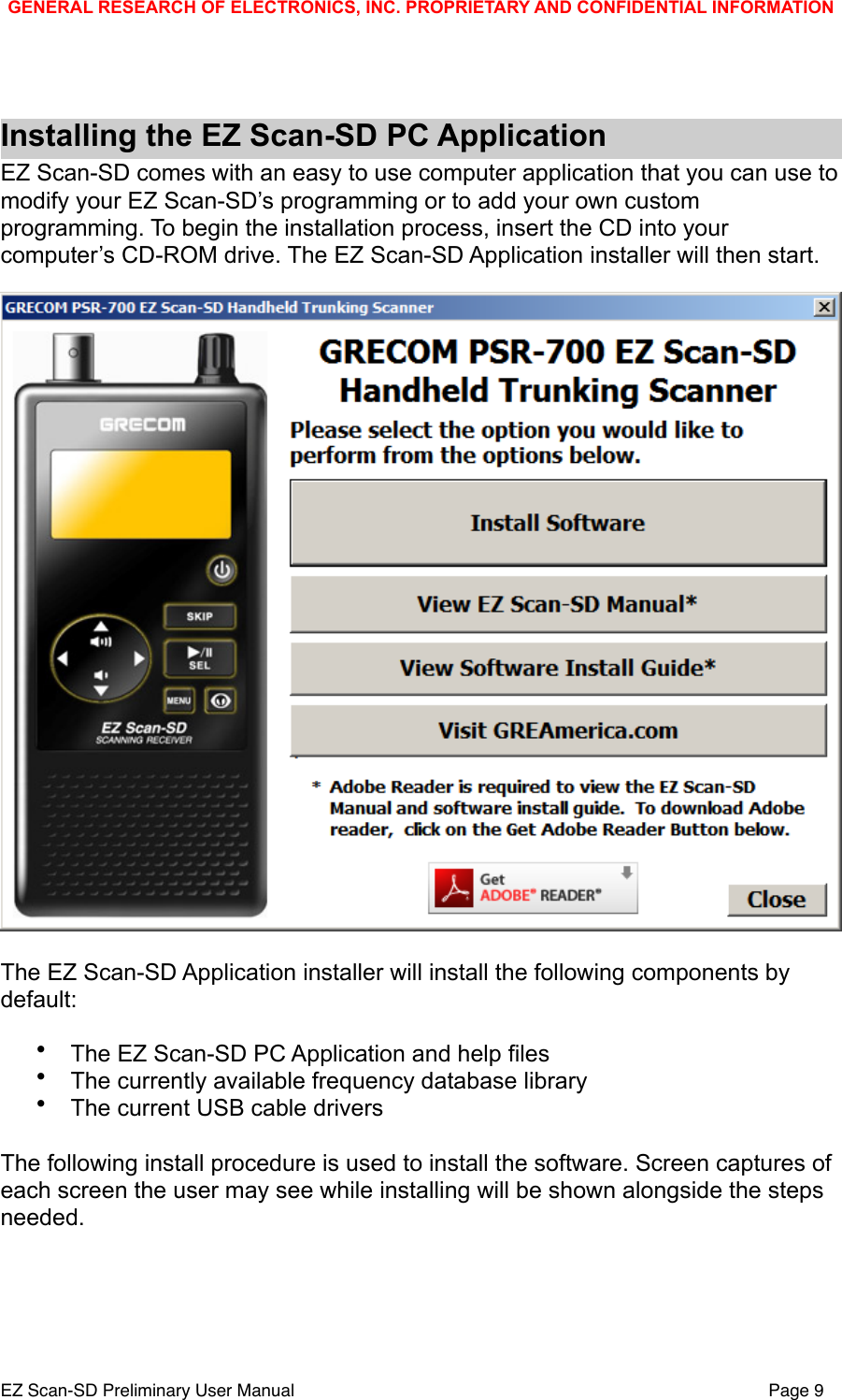 Installing the EZ Scan-SD PC ApplicationEZ Scan-SD comes with an easy to use computer application that you can use to modify your EZ Scan-SD&rsquo;s programming or to add your own custom programming. To begin the installation process, insert the CD into your computer&rsquo;s CD-ROM drive. The EZ Scan-SD Application installer will then start. The EZ Scan-SD Application installer will install the following components by default:&bull;The EZ Scan-SD PC Application and help files&bull;The currently available frequency database library&bull;The current USB cable driversThe following install procedure is used to install the software. Screen captures of each screen the user may see while installing will be shown alongside the steps needed.GENERAL RESEARCH OF ELECTRONICS, INC. PROPRIETARY AND CONFIDENTIAL INFORMATIONEZ Scan-SD Preliminary User Manual"Page 9