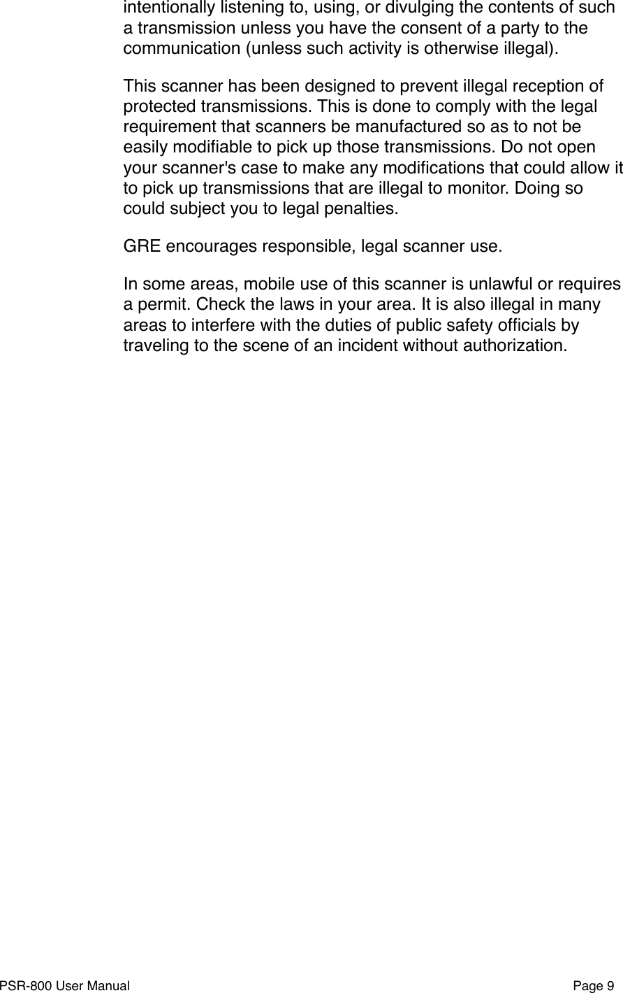 intentionally listening to, using, or divulging the contents of such a transmission unless you have the consent of a party to the communication (unless such activity is otherwise illegal).This scanner has been designed to prevent illegal reception of protected transmissions. This is done to comply with the legal requirement that scanners be manufactured so as to not be easily modiﬁable to pick up those transmissions. Do not open your scanner's case to make any modiﬁcations that could allow it to pick up transmissions that are illegal to monitor. Doing so could subject you to legal penalties.GRE encourages responsible, legal scanner use.In some areas, mobile use of this scanner is unlawful or requires a permit. Check the laws in your area. It is also illegal in many areas to interfere with the duties of public safety ofﬁcials by traveling to the scene of an incident without authorization.PSR-800 User Manual!Page 9