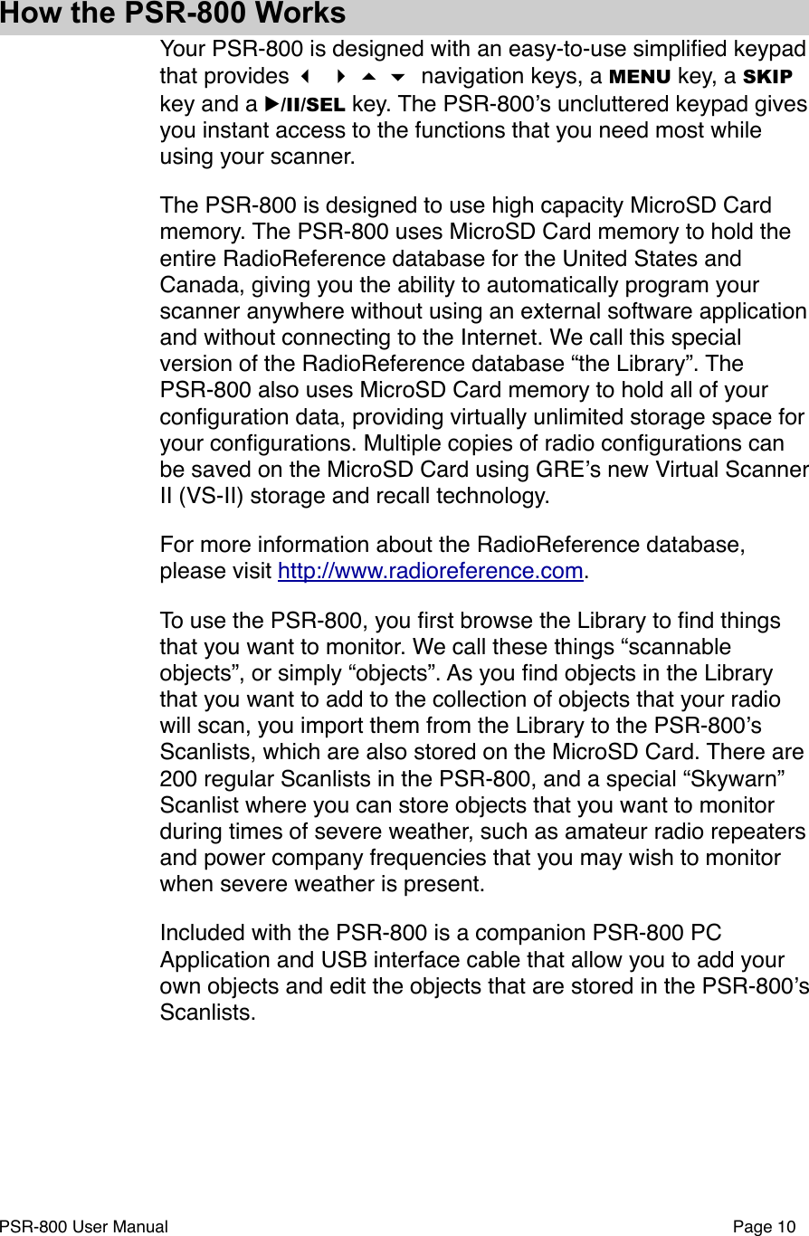 How the PSR-800 WorksYour PSR-800 is designed with an easy-to-use simpliﬁed keypad that provides     navigation keys, a MENU key, a SKIP key and a ▶/II/SEL key. The PSR-800ʼs uncluttered keypad gives you instant access to the functions that you need most while using your scanner. The PSR-800 is designed to use high capacity MicroSD Card memory. The PSR-800 uses MicroSD Card memory to hold the entire RadioReference database for the United States and Canada, giving you the ability to automatically program your scanner anywhere without using an external software application and without connecting to the Internet. We call this special version of the RadioReference database &ldquo;the Library&rdquo;. The PSR-800 also uses MicroSD Card memory to hold all of your conﬁguration data, providing virtually unlimited storage space for your conﬁgurations. Multiple copies of radio conﬁgurations can be saved on the MicroSD Card using GREʼs new Virtual Scanner II (VS-II) storage and recall technology. For more information about the RadioReference database, please visit http://www.radioreference.com.To use the PSR-800, you ﬁrst browse the Library to ﬁnd things that you want to monitor. We call these things &ldquo;scannable objects&rdquo;, or simply &ldquo;objects&rdquo;. As you ﬁnd objects in the Library that you want to add to the collection of objects that your radio will scan, you import them from the Library to the PSR-800ʼs Scanlists, which are also stored on the MicroSD Card. There are 200 regular Scanlists in the PSR-800, and a special &ldquo;Skywarn&rdquo; Scanlist where you can store objects that you want to monitor during times of severe weather, such as amateur radio repeaters and power company frequencies that you may wish to monitor when severe weather is present. Included with the PSR-800 is a companion PSR-800 PC Application and USB interface cable that allow you to add your own objects and edit the objects that are stored in the PSR-800ʼs Scanlists.PSR-800 User Manual!Page 10
