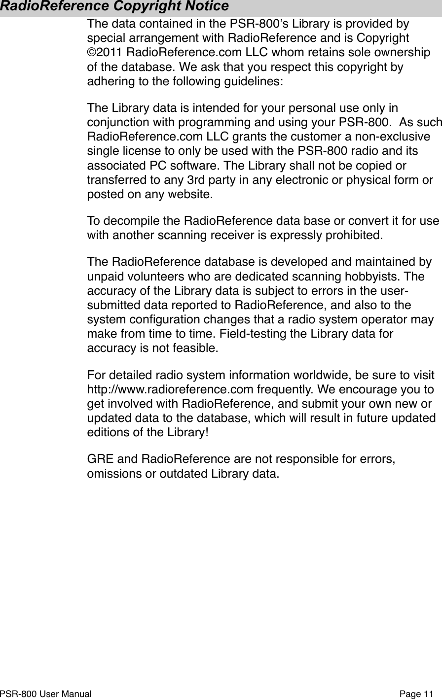 RadioReference Copyright NoticeThe data contained in the PSR-800ʼs Library is provided by special arrangement with RadioReference and is Copyright &copy;2011 RadioReference.com LLC whom retains sole ownership of the database. We ask that you respect this copyright by adhering to the following guidelines:The Library data is intended for your personal use only in conjunction with programming and using your PSR-800. #As such RadioReference.com LLC grants the customer a non-exclusive single license to only be used with the PSR-800 radio and its associated PC software.#The Library shall not be copied or transferred to any 3rd party in any electronic or physical form or posted on any website.To decompile the RadioReference data base or convert it for use with another scanning receiver is expressly prohibited.The RadioReference database is developed and maintained by unpaid volunteers who are dedicated scanning hobbyists. The accuracy of the Library data is subject to errors in the user-submitted data reported to RadioReference, and also to the system conﬁguration changes that a radio system operator may make from time to time. Field-testing the Library data for accuracy is not feasible.For detailed radio system information worldwide, be sure to visit http://www.radioreference.com frequently. We encourage you to get involved with RadioReference, and submit your own new or updated data to the database, which will result in future updated editions of the Library! GRE and RadioReference are not responsible for errors, omissions or outdated Library data.PSR-800 User Manual!Page 11