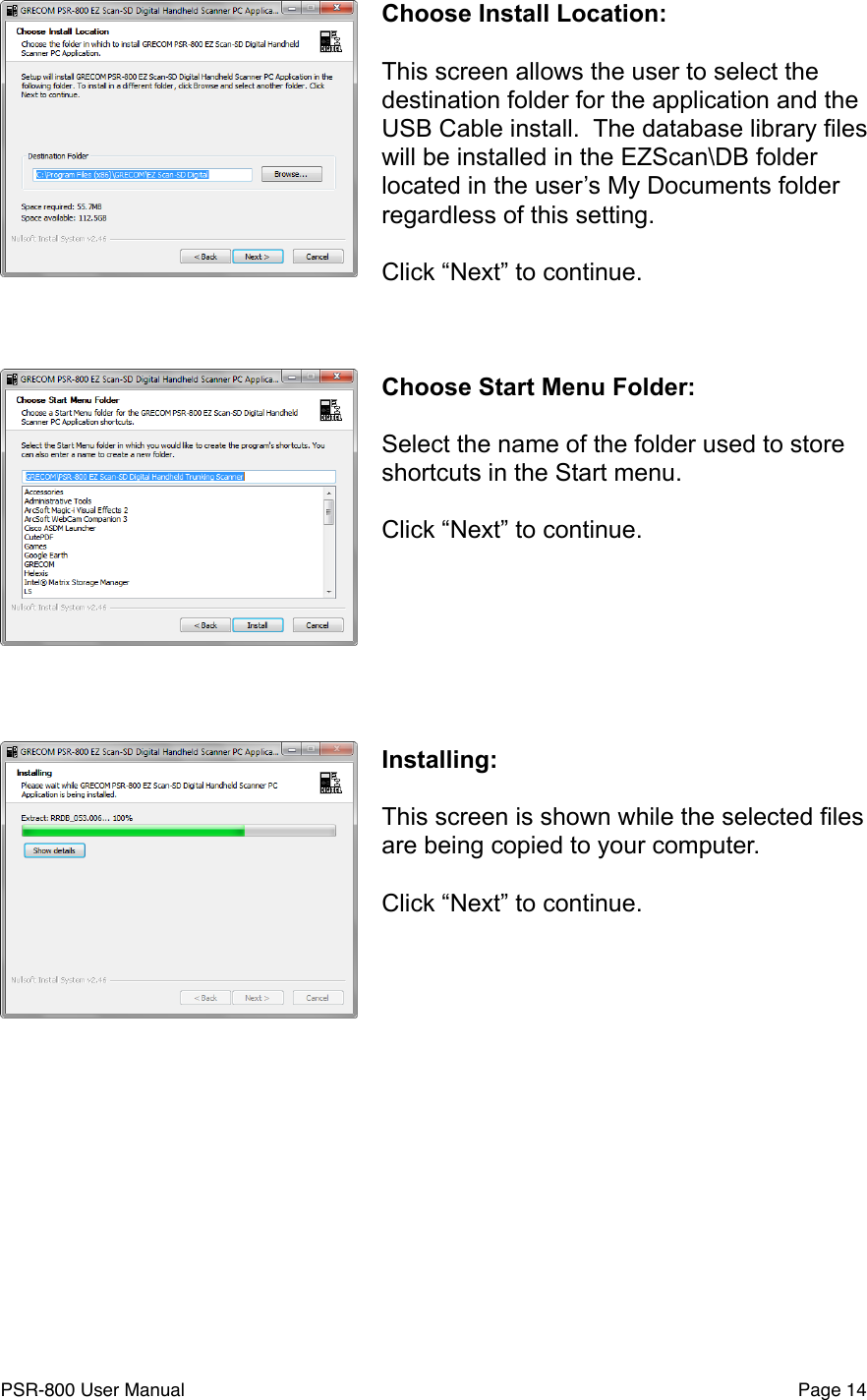 Choose Install Location:This screen allows the user to select the destination folder for the application and the USB Cable install.  The database library files will be installed in the EZScan\DB folder located in the user&rsquo;s My Documents folder regardless of this setting.Click &ldquo;Next&rdquo; to continue.Choose Start Menu Folder:Select the name of the folder used to store shortcuts in the Start menu.Click &ldquo;Next&rdquo; to continue.Installing:This screen is shown while the selected files are being copied to your computer.Click &ldquo;Next&rdquo; to continue.PSR-800 User Manual!Page 14