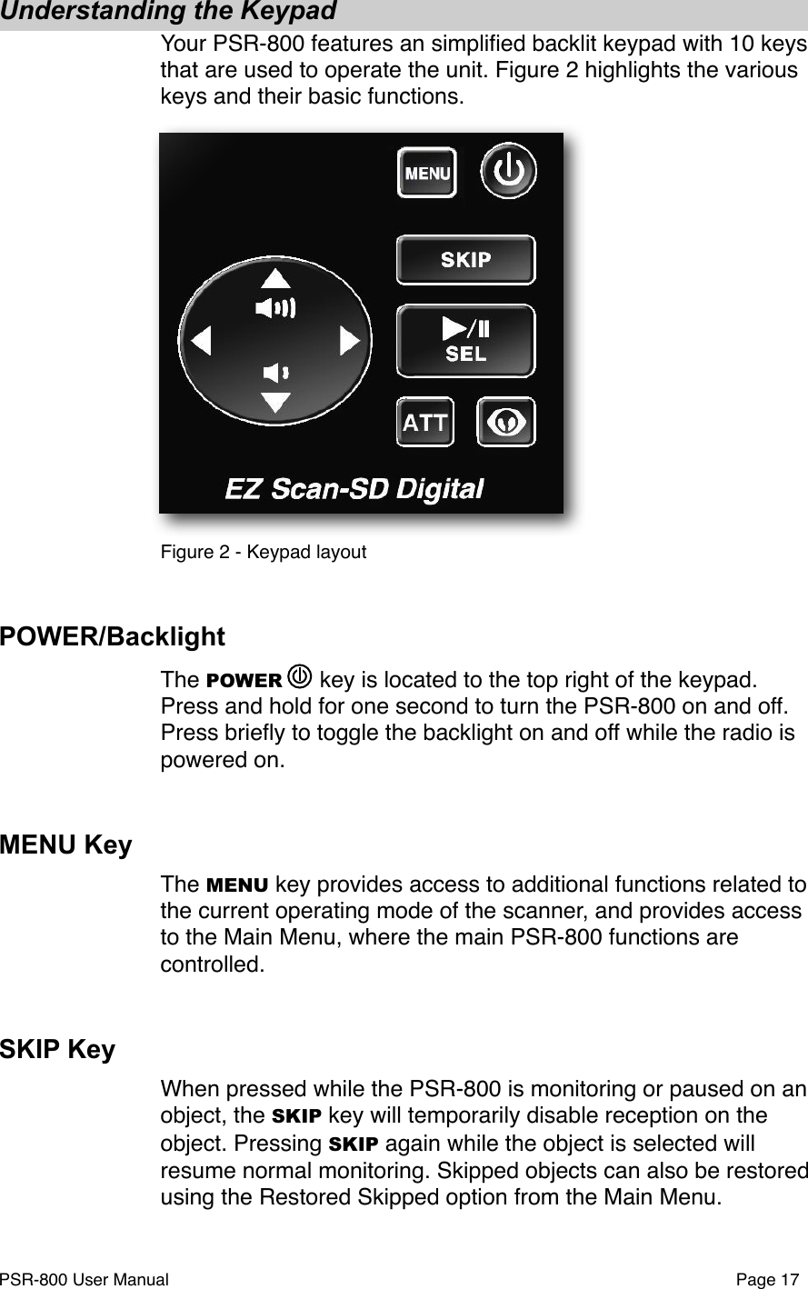 Understanding the KeypadYour PSR-800 features an simpliﬁed backlit keypad with 10 keys that are used to operate the unit. Figure 2 highlights the various keys and their basic functions. Figure 2 - Keypad layoutPOWER/BacklightThe POWER   key is located to the top right of the keypad. Press and hold for one second to turn the PSR-800 on and off. Press brieﬂy to toggle the backlight on and off while the radio is powered on. MENU KeyThe MENU key provides access to additional functions related to the current operating mode of the scanner, and provides access to the Main Menu, where the main PSR-800 functions are controlled.SKIP KeyWhen pressed while the PSR-800 is monitoring or paused on an object, the SKIP key will temporarily disable reception on the object. Pressing SKIP again while the object is selected will resume normal monitoring. Skipped objects can also be restored using the Restored Skipped option from the Main Menu. PSR-800 User Manual!Page 17