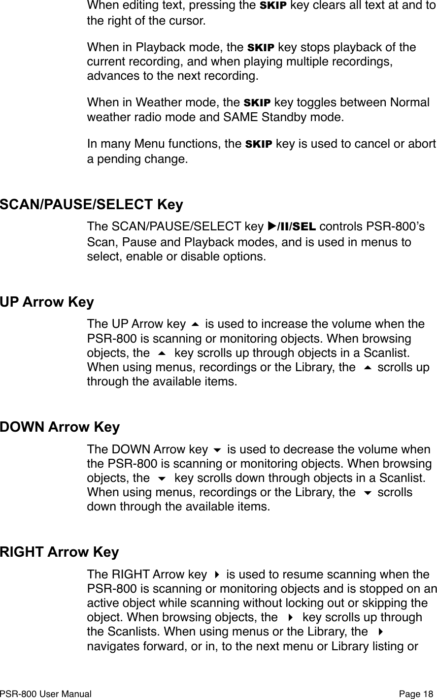 When editing text, pressing the SKIP key clears all text at and to the right of the cursor.When in Playback mode, the SKIP key stops playback of the current recording, and when playing multiple recordings, advances to the next recording.When in Weather mode, the SKIP key toggles between Normal weather radio mode and SAME Standby mode.In many Menu functions, the SKIP key is used to cancel or abort a pending change. SCAN/PAUSE/SELECT KeyThe SCAN/PAUSE/SELECT key ▶/II/SEL controls PSR-800ʼs Scan, Pause and Playback modes, and is used in menus to select, enable or disable options. UP Arrow KeyThe UP Arrow key  is used to increase the volume when the PSR-800 is scanning or monitoring objects. When browsing objects, the  key scrolls up through objects in a Scanlist. When using menus, recordings or the Library, the  scrolls up through the available items.DOWN Arrow KeyThe DOWN Arrow key  is used to decrease the volume when the PSR-800 is scanning or monitoring objects. When browsing objects, the  key scrolls down through objects in a Scanlist. When using menus, recordings or the Library, the  scrolls down through the available items.RIGHT Arrow KeyThe RIGHT Arrow key  is used to resume scanning when the PSR-800 is scanning or monitoring objects and is stopped on an active object while scanning without locking out or skipping the object. When browsing objects, the  key scrolls up through the Scanlists. When using menus or the Library, the  navigates forward, or in, to the next menu or Library listing or PSR-800 User Manual!Page 18