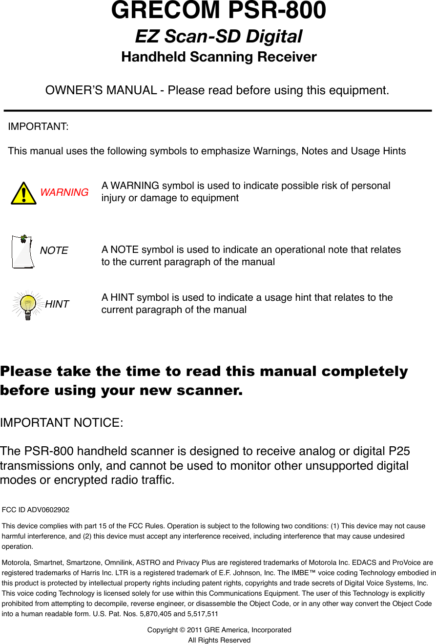 GRECOM PSR-800EZ Scan-SD DigitalHandheld Scanning Receiver FCC ID ADV0602902This device complies with part 15 of the FCC Rules. Operation is subject to the following two conditions: (1) This device may not cause harmful interference, and (2) this device must accept any interference received, including interference that may cause undesired operation.Motorola, Smartnet, Smartzone, Omnilink, ASTRO and Privacy Plus are registered trademarks of Motorola Inc. EDACS and ProVoice are registered trademarks of Harris Inc. LTR is a registered trademark of E.F. Johnson, Inc. The IMBE&trade; voice coding Technology embodied in this product is protected by intellectual property rights including patent rights, copyrights and trade secrets of Digital Voice Systems, Inc. This voice coding Technology is licensed solely for use within this Communications Equipment. The user of this Technology is explicitly prohibited from attempting to decompile, reverse engineer, or disassemble the Object Code, or in any other way convert the Object Code into a human readable form. U.S. Pat. Nos. 5,870,405 and 5,517,511Copyright &copy; 2011 GRE America, IncorporatedAll Rights ReservedOWNERʼS MANUAL - Please read before using this equipment.IMPORTANT:This manual uses the following symbols to emphasize Warnings, Notes and Usage HintsWARNING A WARNING symbol is used to indicate possible risk of personal injury or damage to equipmentNOTE A NOTE symbol is used to indicate an operational note that relates to the current paragraph of the manualA HINT symbol is used to indicate a usage hint that relates to the current paragraph of the manualHINTIMPORTANT NOTICE: The PSR-800 handheld scanner is designed to receive analog or digital P25 transmissions only, and cannot be used to monitor other unsupported digital modes or encrypted radio trafﬁc.Please take the time to read this manual completely before using your new scanner.