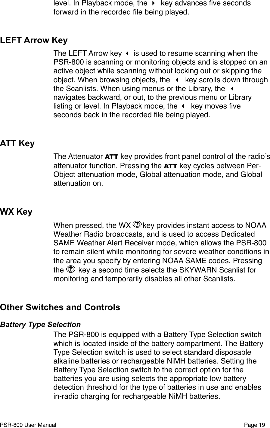 level. In Playback mode, the  key advances ﬁve seconds forward in the recorded ﬁle being played.  LEFT Arrow KeyThe LEFT Arrow key  is used to resume scanning when the PSR-800 is scanning or monitoring objects and is stopped on an active object while scanning without locking out or skipping the object. When browsing objects, the  key scrolls down through the Scanlists. When using menus or the Library, the  navigates backward, or out, to the previous menu or Library listing or level. In Playback mode, the  key moves ﬁve seconds back in the recorded ﬁle being played.ATT KeyThe Attenuator ATT key provides front panel control of the radioʼs attenuator function. Pressing the ATT key cycles between Per-Object attenuation mode, Global attenuation mode, and Global attenuation on. WX KeyWhen pressed, the WX  key provides instant access to NOAA Weather Radio broadcasts, and is used to access Dedicated SAME Weather Alert Receiver mode, which allows the PSR-800 to remain silent while monitoring for severe weather conditions in the area you specify by entering NOAA SAME codes. Pressing the   key a second time selects the SKYWARN Scanlist for monitoring and temporarily disables all other Scanlists. Other Switches and ControlsBattery Type SelectionThe PSR-800 is equipped with a Battery Type Selection switch which is located inside of the battery compartment. The Battery Type Selection switch is used to select standard disposable alkaline batteries or rechargeable NiMH batteries. Setting the Battery Type Selection switch to the correct option for the batteries you are using selects the appropriate low battery detection threshold for the type of batteries in use and enables in-radio charging for rechargeable NiMH batteries. PSR-800 User Manual!Page 19