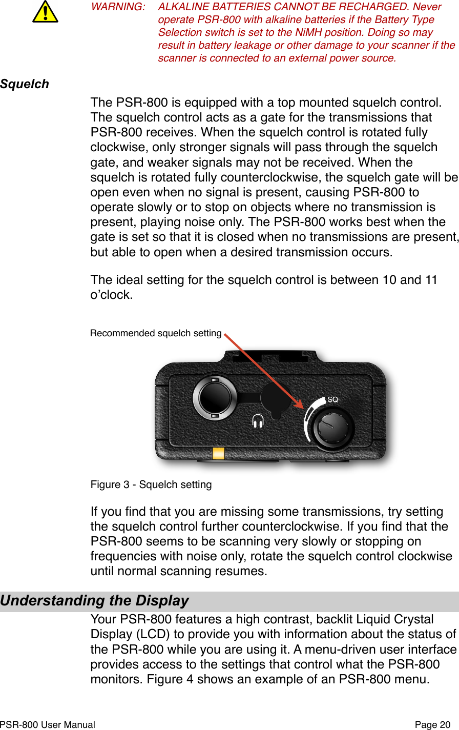 WARNING:!ALKALINE BATTERIES CANNOT BE RECHARGED. Never !operate PSR-800 with alkaline batteries if the Battery Type !Selection switch is set to the NiMH position. Doing so may !result in battery leakage or other damage to your scanner if the !scanner is connected to an external power source. !SquelchThe PSR-800 is equipped with a top mounted squelch control. The squelch control acts as a gate for the transmissions that PSR-800 receives. When the squelch control is rotated fully clockwise, only stronger signals will pass through the squelch gate, and weaker signals may not be received. When the squelch is rotated fully counterclockwise, the squelch gate will be open even when no signal is present, causing PSR-800 to operate slowly or to stop on objects where no transmission is present, playing noise only. The PSR-800 works best when the gate is set so that it is closed when no transmissions are present, but able to open when a desired transmission occurs. The ideal setting for the squelch control is between 10 and 11 oʼclock. Recommended squelch settingFigure 3 - Squelch settingIf you ﬁnd that you are missing some transmissions, try setting the squelch control further counterclockwise. If you ﬁnd that the PSR-800 seems to be scanning very slowly or stopping on frequencies with noise only, rotate the squelch control clockwise until normal scanning resumes. Understanding the DisplayYour PSR-800 features a high contrast, backlit Liquid Crystal Display (LCD) to provide you with information about the status of the PSR-800 while you are using it. A menu-driven user interface provides access to the settings that control what the PSR-800 monitors. Figure 4 shows an example of an PSR-800 menu. PSR-800 User Manual!Page 20
