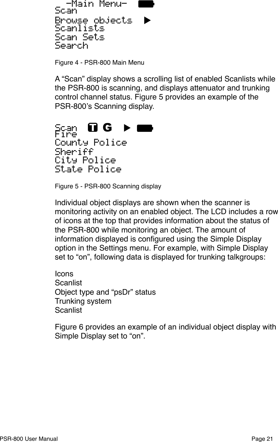   -Main Menu-  ScanBrowse objects  ▶ScanlistsScan SetsSearchFigure 4 - PSR-800 Main MenuA &ldquo;Scan&rdquo; display shows a scrolling list of enabled Scanlists while the PSR-800 is scanning, and displays attenuator and trunking control channel status. Figure 5 provides an example of the PSR-800ʼs Scanning display.Scan    G  ▶ FireCounty PoliceSheriffCity PoliceState PoliceFigure 5 - PSR-800 Scanning displayIndividual object displays are shown when the scanner is monitoring activity on an enabled object. The LCD includes a row of icons at the top that provides information about the status of the PSR-800 while monitoring an object. The amount of information displayed is conﬁgured using the Simple Display option in the Settings menu. For example, with Simple Display set to &ldquo;on&rdquo;, following data is displayed for trunking talkgroups:IconsScanlistObject type and &ldquo;psDr&rdquo; statusTrunking systemScanlistFigure 6 provides an example of an individual object display with Simple Display set to &ldquo;on&rdquo;. PSR-800 User Manual!Page 21