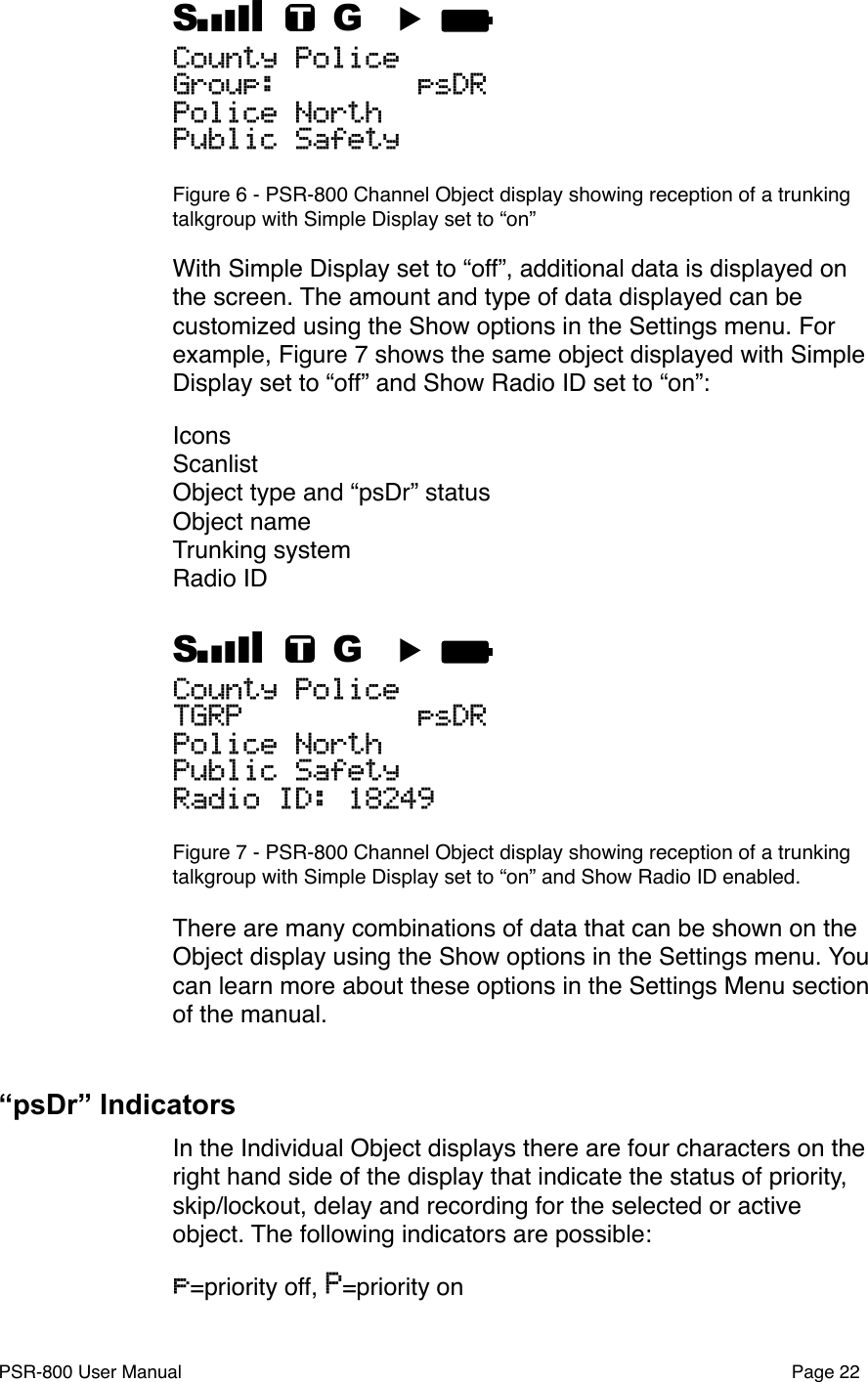 S    G  ▶ County PoliceGroup:        psDRPolice NorthPublic SafetyFigure 6 - PSR-800 Channel Object display showing reception of a trunking talkgroup with Simple Display set to &ldquo;on&rdquo;With Simple Display set to &ldquo;off&rdquo;, additional data is displayed on the screen. The amount and type of data displayed can be customized using the Show options in the Settings menu. For example, Figure 7 shows the same object displayed with Simple Display set to &ldquo;off&rdquo; and Show Radio ID set to &ldquo;on&rdquo;:IconsScanlistObject type and &ldquo;psDr&rdquo; statusObject nameTrunking systemRadio IDS    G  ▶ County PoliceTGRP          psDRPolice NorthPublic SafetyRadio ID: 18249Figure 7 - PSR-800 Channel Object display showing reception of a trunking talkgroup with Simple Display set to &ldquo;on&rdquo; and Show Radio ID enabled.There are many combinations of data that can be shown on the Object display using the Show options in the Settings menu. You can learn more about these options in the Settings Menu section of the manual. &ldquo;psDr&rdquo; IndicatorsIn the Individual Object displays there are four characters on the right hand side of the display that indicate the status of priority, skip/lockout, delay and recording for the selected or active object. The following indicators are possible:p=priority off, P=priority onPSR-800 User Manual!Page 22