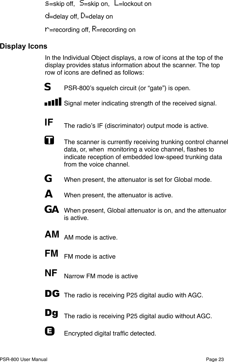 s=skip off, S=skip on, L=lockout ond=delay off, D=delay onr=recording off, R=recording onDisplay IconsIn the Individual Object displays, a row of icons at the top of the display provides status information about the scanner. The top row of icons are deﬁned as follows:"PSR-800ʼs squelch circuit (or &ldquo;gate&rdquo;) is open."Signal meter indicating strength of the received signal.IF"The radioʼs IF (discriminator) output mode is active."The scanner is currently receiving trunking control channel data, or, when  monitoring a voice channel, ﬂashes to indicate reception of embedded low-speed trunking data from the voice channel. "When present, the attenuator is set for Global mode."When present, the attenuator is active."When present, Global attenuator is on, and the attenuator is active. AM"AM mode is active.FM "FM mode is activeNF "Narrow FM mode is activeDG"The radio is receiving P25 digital audio with AGC.Dg"The radio is receiving P25 digital audio without AGC.E"Encrypted digital trafﬁc detected.PSR-800 User Manual!Page 23