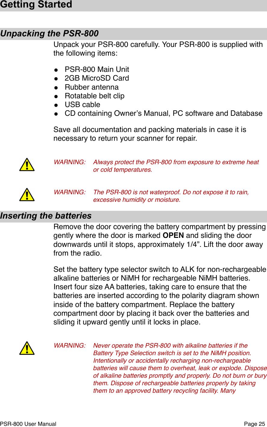 Getting StartedUnpacking the PSR-800Unpack your PSR-800 carefully. Your PSR-800 is supplied with the following items:&bull;PSR-800 Main Unit&bull;2GB MicroSD Card&bull;Rubber antenna&bull;Rotatable belt clip&bull;USB cable&bull;CD containing Ownerʼs Manual, PC software and DatabaseSave all documentation and packing materials in case it is necessary to return your scanner for repair.WARNING:!Always protect the PSR-800 from exposure to extreme heat !or cold temperatures.WARNING:!The PSR-800 is not waterproof. Do not expose it to rain, !excessive humidity or moisture.Inserting the batteriesRemove the door covering the battery compartment by pressing gently where the door is marked OPEN and sliding the door downwards until it stops, approximately 1/4&rdquo;. Lift the door away from the radio. Set the battery type selector switch to ALK for non-rechargeable alkaline batteries or NiMH for rechargeable NiMH batteries. Insert four size AA batteries, taking care to ensure that the batteries are inserted according to the polarity diagram shown inside of the battery compartment. Replace the battery compartment door by placing it back over the batteries and sliding it upward gently until it locks in place. WARNING:!Never operate the PSR-800 with alkaline batteries if the !Battery Type Selection switch is set to the NiMH position. !Intentionally or accidentally recharging non-rechargeable !batteries will cause them to overheat, leak or explode. Dispose !of alkaline batteries promptly and properly. Do not burn or bury !them. Dispose of rechargeable batteries properly by taking !them to an approved battery recycling facility. Many PSR-800 User Manual!Page 25