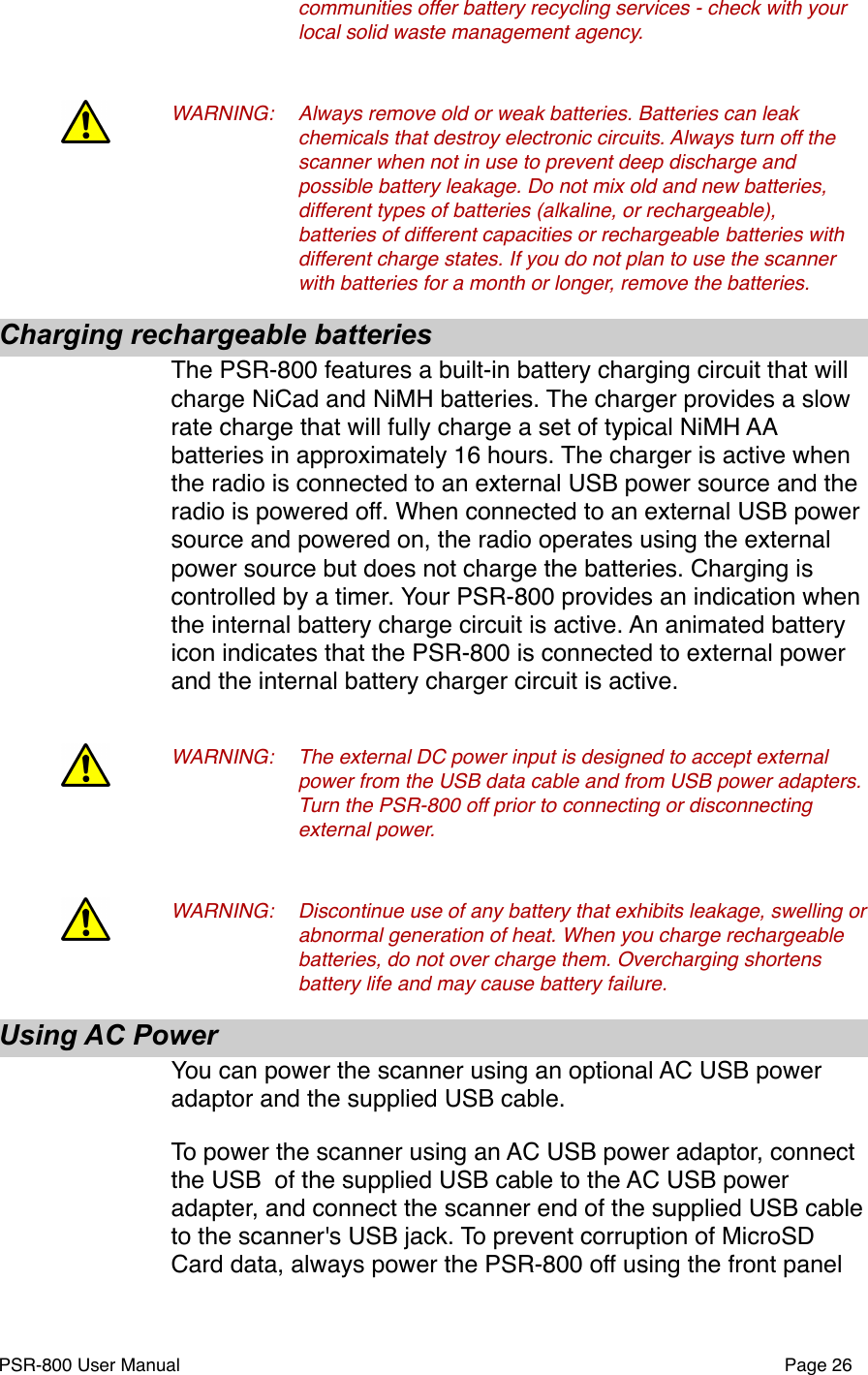 !communities offer battery recycling services - check with your !local solid waste management agency. WARNING:!Always remove old or weak batteries. Batteries can leak !chemicals that destroy electronic circuits. Always turn off the !scanner when not in use to prevent deep discharge and !possible battery leakage. Do not mix old and new batteries, !different types of batteries (alkaline, or rechargeable), !batteries of different capacities or rechargeable !batteries with !different charge states. If you do not plan to use the scanner !with batteries for a month or longer, remove the batteries.  Charging rechargeable batteriesThe PSR-800 features a built-in battery charging circuit that will charge NiCad and NiMH batteries. The charger provides a slow rate charge that will fully charge a set of typical NiMH AA batteries in approximately 16 hours. The charger is active when the radio is connected to an external USB power source and the radio is powered off. When connected to an external USB power source and powered on, the radio operates using the external power source but does not charge the batteries. Charging is controlled by a timer. Your PSR-800 provides an indication when the internal battery charge circuit is active. An animated battery icon indicates that the PSR-800 is connected to external power and the internal battery charger circuit is active. WARNING:!The external DC power input is designed to accept external !power from the USB data cable and from USB power adapters. !Turn the PSR-800 off prior to connecting or disconnecting !external power.WARNING:!Discontinue use of any battery that exhibits leakage, swelling or !abnormal generation of heat. When you charge rechargeable !batteries, do not over charge them. Overcharging shortens !battery life and may cause battery failure.Using AC PowerYou can power the scanner using an optional AC USB power adaptor and the supplied USB cable. To power the scanner using an AC USB power adaptor, connect the USB  of the supplied USB cable to the AC USB power adapter, and connect the scanner end of the supplied USB cable to the scanner's USB jack. To prevent corruption of MicroSD Card data, always power the PSR-800 off using the front panel PSR-800 User Manual!Page 26