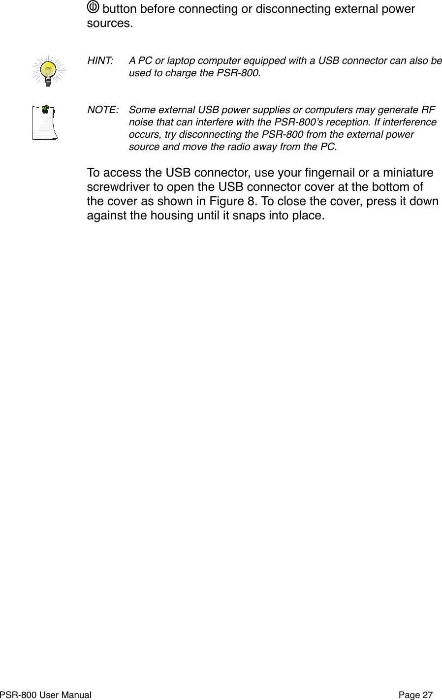  button before connecting or disconnecting external power sources.HINT: !A PC or laptop computer equipped with a USB connector can also be !used to charge the PSR-800.NOTE: !Some external USB power supplies or computers may generate RF !noise that can interfere with the PSR-800ʼs reception. If interference !occurs, try disconnecting the PSR-800 from the external power !source and move the radio away from the PC. To access the USB connector, use your ﬁngernail or a miniature screwdriver to open the USB connector cover at the bottom of the cover as shown in Figure 8. To close the cover, press it down against the housing until it snaps into place.PSR-800 User Manual!Page 27