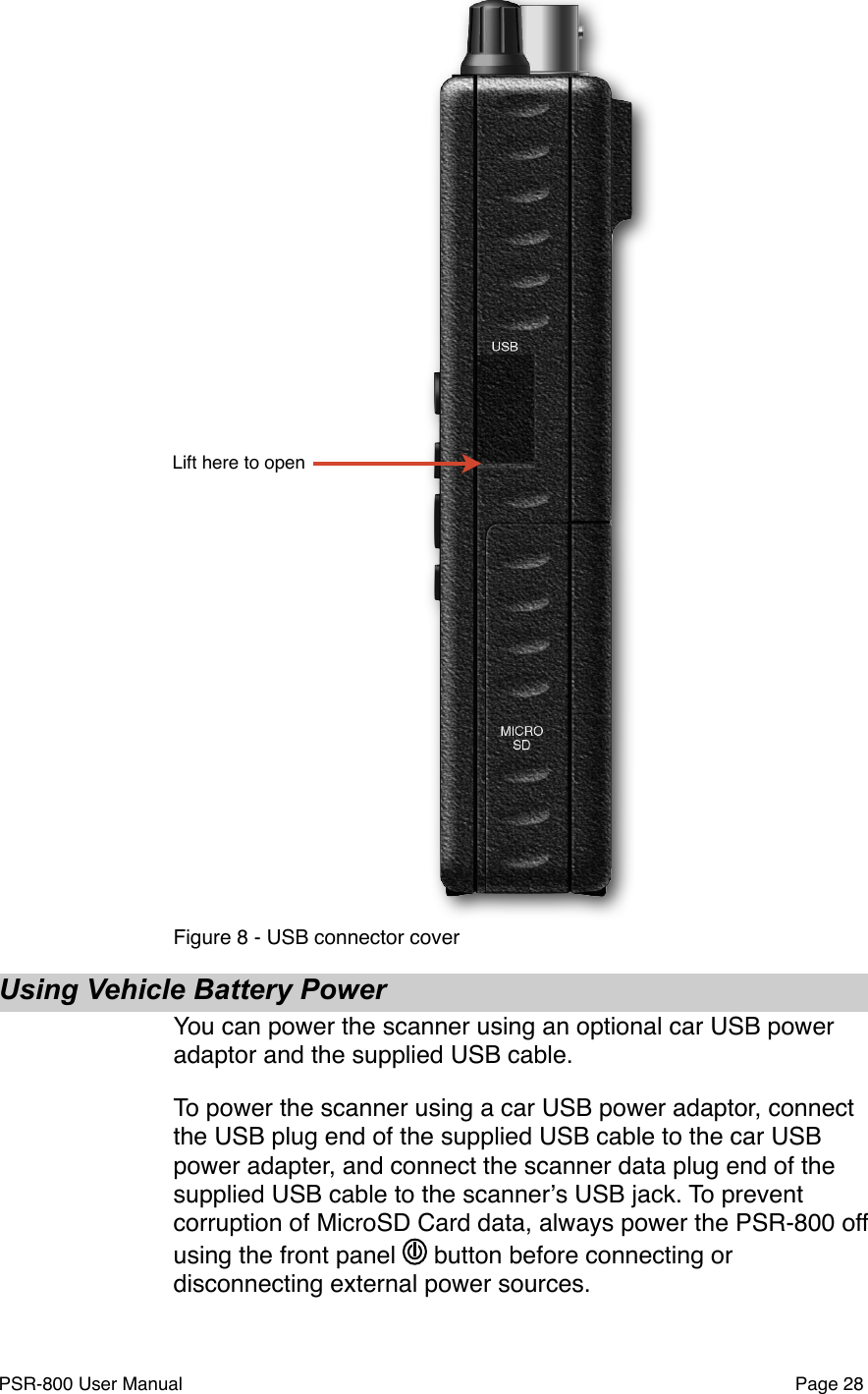 Lift here to openFigure 8 - USB connector coverUsing Vehicle Battery PowerYou can power the scanner using an optional car USB power adaptor and the supplied USB cable. To power the scanner using a car USB power adaptor, connect the USB plug end of the supplied USB cable to the car USB power adapter, and connect the scanner data plug end of the supplied USB cable to the scannerʼs USB jack. To prevent corruption of MicroSD Card data, always power the PSR-800 off using the front panel   button before connecting or disconnecting external power sources.PSR-800 User Manual!Page 28