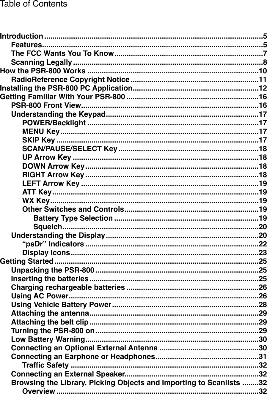 Table of Contents..........................................................................................................Introduction!5...........................................................................................................Features!5........................................................................The FCC Wants You To Know!7............................................................................................Scanning Legally!8...................................................................................How the PSR-800 Works!10..............................................................RadioReference Copyright Notice!11.............................................................Installing the PSR-800 PC Application!12................................................................Getting Familiar With Your PSR-800!16......................................................................................PSR-800 Front View!16..........................................................................Understanding the Keypad!17...................................................................................POWER/Backlight!17................................................................................................MENU Key!17..................................................................................................SKIP Key!17....................................................................SCAN/PAUSE/SELECT Key!18..........................................................................................UP Arrow Key!18....................................................................................DOWN Arrow Key!18....................................................................................RIGHT Arrow Key!18......................................................................................LEFT Arrow Key!19....................................................................................................ATT Key!19.....................................................................................................WX Key!19.................................................................Other Switches and Controls!19......................................................................Battery Type Selection!19...............................................................................................Squelch!20..........................................................................Understanding the Display!20....................................................................................&ldquo;psDr&rdquo; Indicators!22...........................................................................................Display Icons!23...................................................................................................Getting Started!25...............................................................................Unpacking the PSR-800!25..................................................................................Inserting the batteries!25................................................................Charging rechargeable batteries!26............................................................................................Using AC Power!26.......................................................................Using Vehicle Battery Power!28..................................................................................Attaching the antenna!29..................................................................................Attaching the belt clip!29...............................................................................Turning the PSR-800 on!29....................................................................................Low Battery Warning!30................................................Connecting an Optional External Antenna!30..................................................Connecting an Earphone or Headphones!31...........................................................................................Trafﬁc Safety!32.................................................................Connecting an External Speaker!32........Browsing the Library, Picking Objects and Importing to Scanlists!32..................................................................................................Overview!32