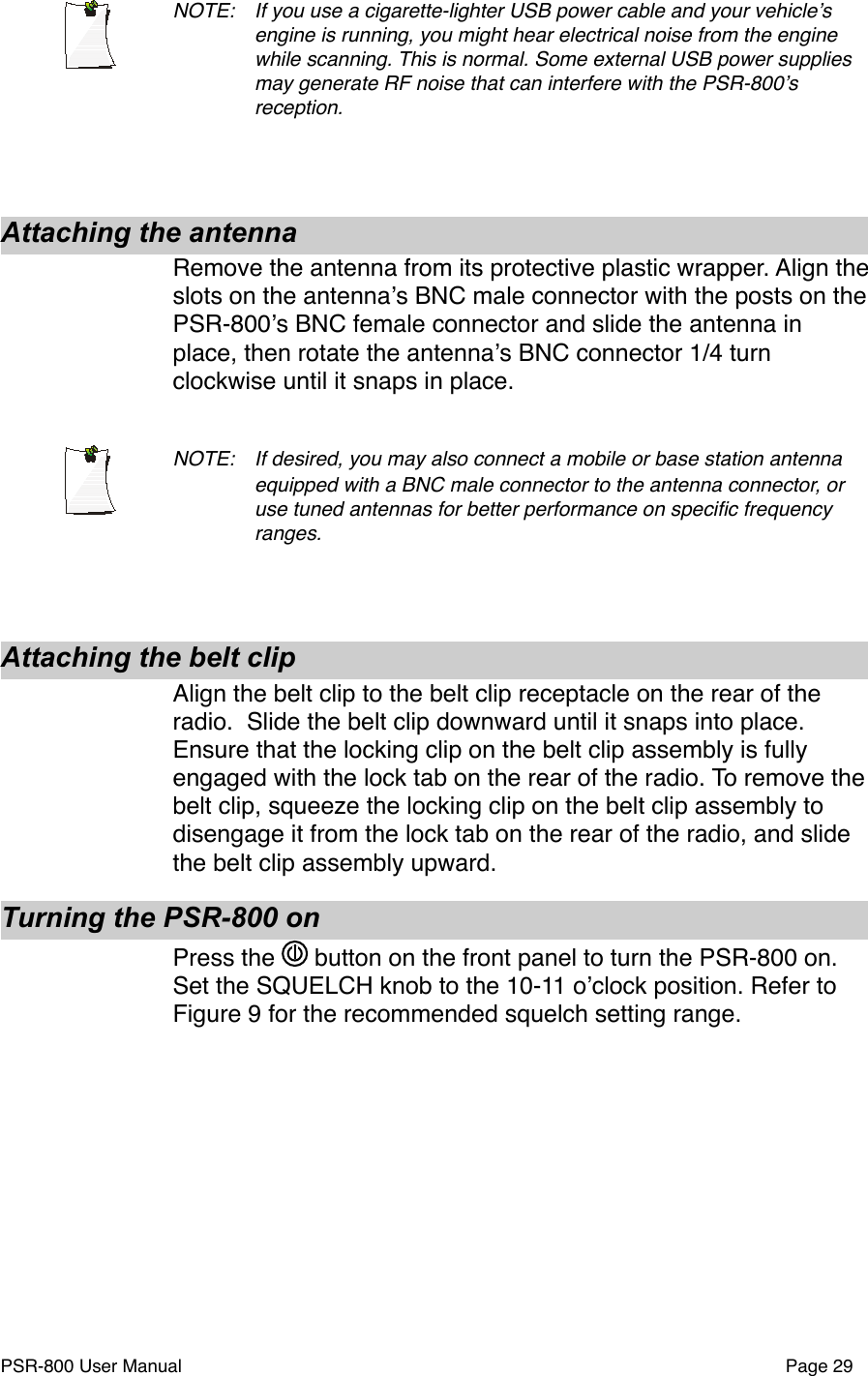 NOTE: !If you use a cigarette-lighter USB power cable and your vehicleʼs !engine is running, you might hear electrical noise from the engine !while scanning. This is normal. Some external USB power supplies  !may generate RF noise that can interfere with the PSR-800ʼs !reception.Attaching the antennaRemove the antenna from its protective plastic wrapper. Align the slots on the antennaʼs BNC male connector with the posts on the PSR-800ʼs BNC female connector and slide the antenna in place, then rotate the antennaʼs BNC connector 1/4 turn clockwise until it snaps in place.NOTE: !If desired, you may also connect a mobile or base station antenna !equipped with a BNC male connector to the antenna connector, or !use tuned antennas for better performance on speciﬁc frequency !ranges. Attaching the belt clipAlign the belt clip to the belt clip receptacle on the rear of the radio.  Slide the belt clip downward until it snaps into place. Ensure that the locking clip on the belt clip assembly is fully engaged with the lock tab on the rear of the radio. To remove the belt clip, squeeze the locking clip on the belt clip assembly to disengage it from the lock tab on the rear of the radio, and slide the belt clip assembly upward.Turning the PSR-800 onPress the   button on the front panel to turn the PSR-800 on. Set the SQUELCH knob to the 10-11 oʼclock position. Refer to Figure 9 for the recommended squelch setting range. PSR-800 User Manual!Page 29