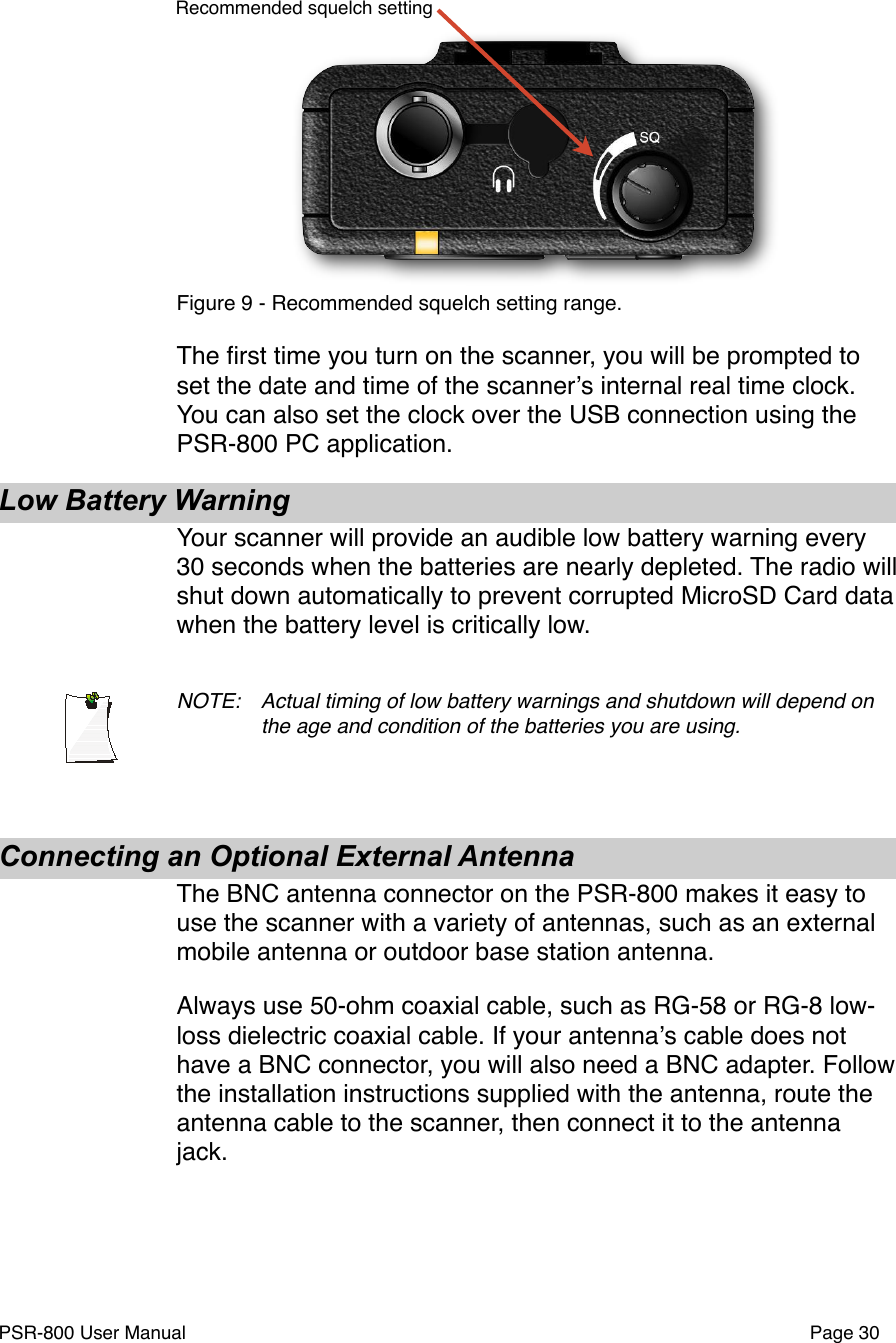 Recommended squelch settingFigure 9 - Recommended squelch setting range. The ﬁrst time you turn on the scanner, you will be prompted to set the date and time of the scannerʼs internal real time clock. You can also set the clock over the USB connection using the PSR-800 PC application. Low Battery WarningYour scanner will provide an audible low battery warning every 30 seconds when the batteries are nearly depleted. The radio will shut down automatically to prevent corrupted MicroSD Card data when the battery level is critically low.NOTE: !Actual timing of low battery warnings and shutdown will depend on !the age and condition of the batteries you are using.Connecting an Optional External AntennaThe BNC antenna connector on the PSR-800 makes it easy to use the scanner with a variety of antennas, such as an external mobile antenna or outdoor base station antenna. Always use 50-ohm coaxial cable, such as RG-58 or RG-8 low-loss dielectric coaxial cable. If your antennaʼs cable does not have a BNC connector, you will also need a BNC adapter. Follow the installation instructions supplied with the antenna, route the antenna cable to the scanner, then connect it to the antenna jack.PSR-800 User Manual!Page 30