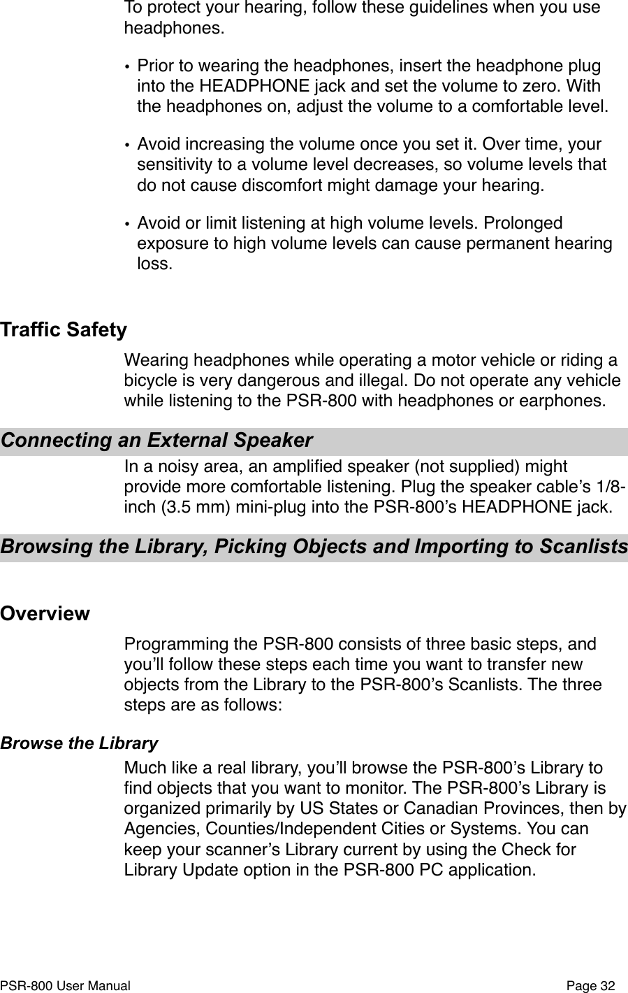 To protect your hearing, follow these guidelines when you use headphones.&bull;Prior to wearing the headphones, insert the headphone plug into the HEADPHONE jack and set the volume to zero. With the headphones on, adjust the volume to a comfortable level.&bull;Avoid increasing the volume once you set it. Over time, your sensitivity to a volume level decreases, so volume levels that do not cause discomfort might damage your hearing.&bull;Avoid or limit listening at high volume levels. Prolonged exposure to high volume levels can cause permanent hearing loss.Traffic SafetyWearing headphones while operating a motor vehicle or riding a bicycle is very dangerous and illegal. Do not operate any vehicle while listening to the PSR-800 with headphones or earphones.Connecting an External SpeakerIn a noisy area, an ampliﬁed speaker (not supplied) might provide more comfortable listening. Plug the speaker cableʼs 1/8-inch (3.5 mm) mini-plug into the PSR-800ʼs HEADPHONE jack.Browsing the Library, Picking Objects and Importing to Scanlists OverviewProgramming the PSR-800 consists of three basic steps, and youʼll follow these steps each time you want to transfer new objects from the Library to the PSR-800ʼs Scanlists. The three steps are as follows:Browse the LibraryMuch like a real library, youʼll browse the PSR-800ʼs Library to ﬁnd objects that you want to monitor. The PSR-800ʼs Library is organized primarily by US States or Canadian Provinces, then by  Agencies, Counties/Independent Cities or Systems. You can keep your scannerʼs Library current by using the Check for Library Update option in the PSR-800 PC application. PSR-800 User Manual!Page 32