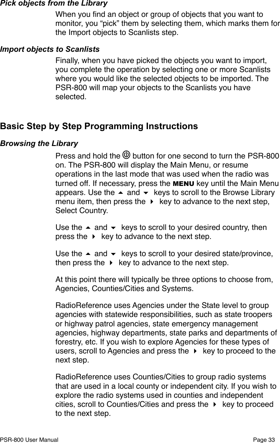 Pick objects from the LibraryWhen you ﬁnd an object or group of objects that you want to monitor, you &ldquo;pick&rdquo; them by selecting them, which marks them for the Import objects to Scanlists step. Import objects to ScanlistsFinally, when you have picked the objects you want to import, you complete the operation by selecting one or more Scanlists where you would like the selected objects to be imported. The PSR-800 will map your objects to the Scanlists you have selected.Basic Step by Step Programming InstructionsBrowsing the LibraryPress and hold the   button for one second to turn the PSR-800 on. The PSR-800 will display the Main Menu, or resume operations in the last mode that was used when the radio was turned off. If necessary, press the MENU key until the Main Menu appears. Use the  and  keys to scroll to the Browse Library menu item, then press the  key to advance to the next step, Select Country.Use the  and  keys to scroll to your desired country, then press the  key to advance to the next step. Use the  and  keys to scroll to your desired state/province, then press the  key to advance to the next step.At this point there will typically be three options to choose from, Agencies, Counties/Cities and Systems.RadioReference uses Agencies under the State level to group agencies with statewide responsibilities, such as state troopers or highway patrol agencies, state emergency management agencies, highway departments, state parks and departments of forestry, etc. If you wish to explore Agencies for these types of users, scroll to Agencies and press the  key to proceed to the next step.RadioReference uses Counties/Cities to group radio systems that are used in a local county or independent city. If you wish to explore the radio systems used in counties and independent cities, scroll to Counties/Cities and press the  key to proceed to the next step.PSR-800 User Manual!Page 33