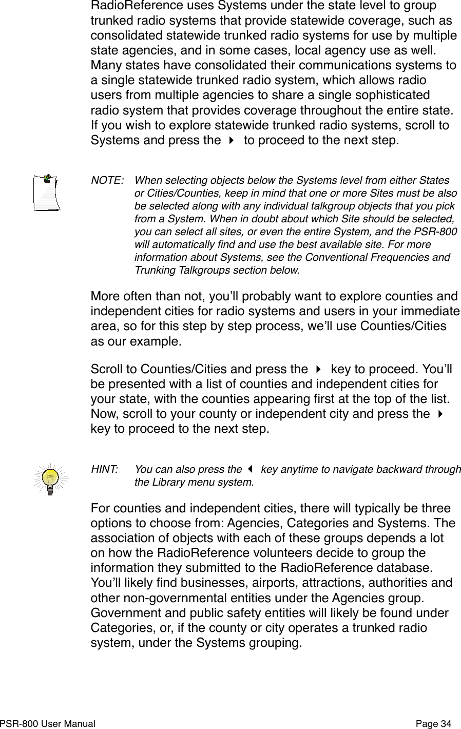 RadioReference uses Systems under the state level to group trunked radio systems that provide statewide coverage, such as consolidated statewide trunked radio systems for use by multiple state agencies, and in some cases, local agency use as well. Many states have consolidated their communications systems to a single statewide trunked radio system, which allows radio users from multiple agencies to share a single sophisticated radio system that provides coverage throughout the entire state. If you wish to explore statewide trunked radio systems, scroll to Systems and press the  to proceed to the next step.NOTE: !When selecting objects below the Systems level from either States !or Cities/Counties, keep in mind that one or more Sites must be also !be selected along with any individual talkgroup objects that you pick !from a System. When in doubt about which Site should be selected, !you can select all sites, or even the entire System, and the PSR-800 !will automatically ﬁnd and use the best available site. For more !information about Systems, see the Conventional Frequencies and !Trunking Talkgroups section below.More often than not, youʼll probably want to explore counties and independent cities for radio systems and users in your immediate area, so for this step by step process, weʼll use Counties/Cities as our example. Scroll to Counties/Cities and press the  key to proceed. Youʼll be presented with a list of counties and independent cities for your state, with the counties appearing ﬁrst at the top of the list. Now, scroll to your county or independent city and press the  key to proceed to the next step.HINT: !You can also press the  key anytime to navigate backward through !the Library menu system. For counties and independent cities, there will typically be three options to choose from: Agencies, Categories and Systems. The association of objects with each of these groups depends a lot on how the RadioReference volunteers decide to group the information they submitted to the RadioReference database. Youʼll likely ﬁnd businesses, airports, attractions, authorities and other non-governmental entities under the Agencies group. Government and public safety entities will likely be found under Categories, or, if the county or city operates a trunked radio system, under the Systems grouping. PSR-800 User Manual!Page 34