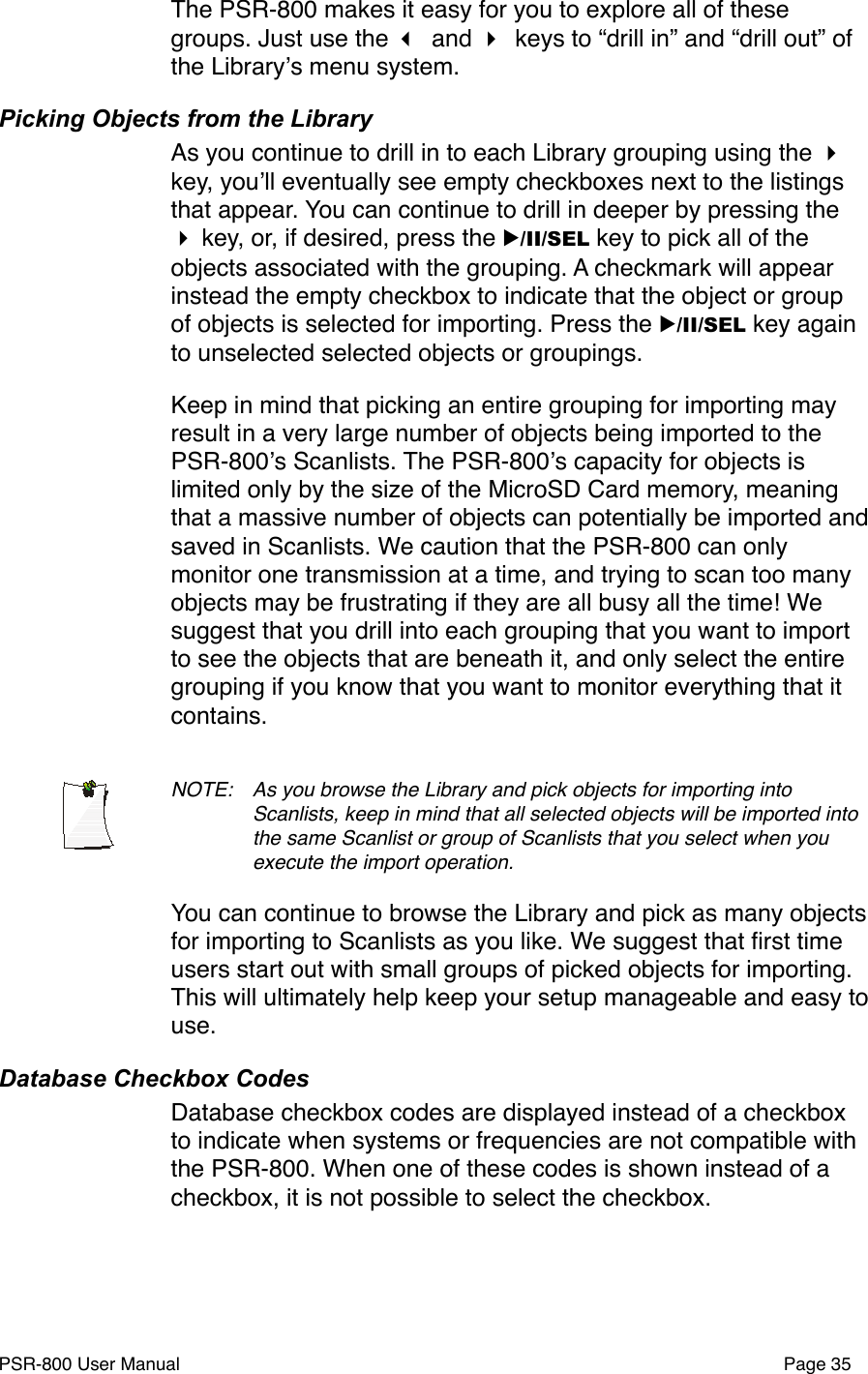 The PSR-800 makes it easy for you to explore all of these groups. Just use the  and  keys to &ldquo;drill in&rdquo; and &ldquo;drill out&rdquo; of the Libraryʼs menu system. Picking Objects from the LibraryAs you continue to drill in to each Library grouping using the  key, youʼll eventually see empty checkboxes next to the listings that appear. You can continue to drill in deeper by pressing the  key, or, if desired, press the ▶/II/SEL key to pick all of the objects associated with the grouping. A checkmark will appear instead the empty checkbox to indicate that the object or group of objects is selected for importing. Press the ▶/II/SEL key again to unselected selected objects or groupings. Keep in mind that picking an entire grouping for importing may result in a very large number of objects being imported to the PSR-800ʼs Scanlists. The PSR-800ʼs capacity for objects is limited only by the size of the MicroSD Card memory, meaning that a massive number of objects can potentially be imported and saved in Scanlists. We caution that the PSR-800 can only monitor one transmission at a time, and trying to scan too many objects may be frustrating if they are all busy all the time! We suggest that you drill into each grouping that you want to import to see the objects that are beneath it, and only select the entire grouping if you know that you want to monitor everything that it contains. NOTE: !As you browse the Library and pick objects for importing into !Scanlists, keep in mind that all selected objects will be imported into !the same Scanlist or group of Scanlists that you select when you !execute the import operation. You can continue to browse the Library and pick as many objects for importing to Scanlists as you like. We suggest that ﬁrst time users start out with small groups of picked objects for importing. This will ultimately help keep your setup manageable and easy to use. Database Checkbox CodesDatabase checkbox codes are displayed instead of a checkbox to indicate when systems or frequencies are not compatible with the PSR-800. When one of these codes is shown instead of a checkbox, it is not possible to select the checkbox. PSR-800 User Manual!Page 35