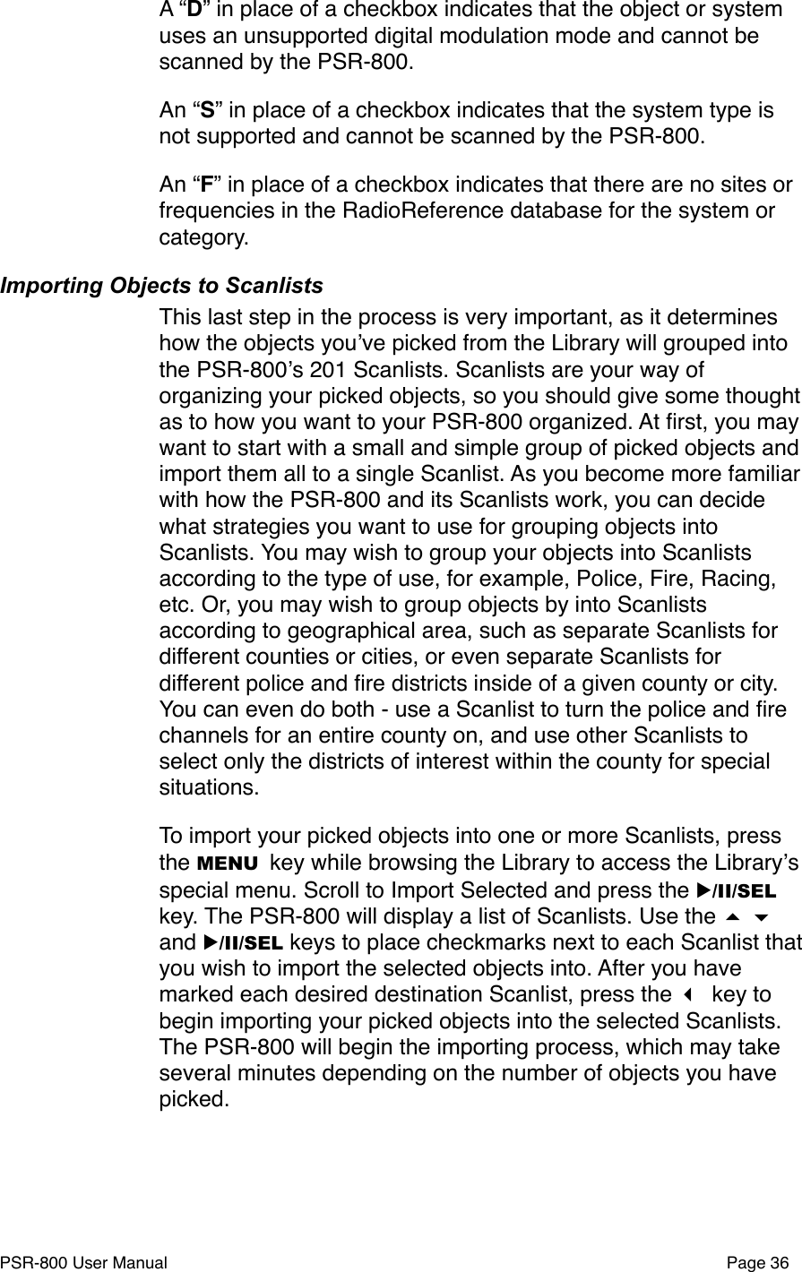 A &ldquo;D&rdquo; in place of a checkbox indicates that the object or system uses an unsupported digital modulation mode and cannot be scanned by the PSR-800.An &ldquo;S&rdquo; in place of a checkbox indicates that the system type is not supported and cannot be scanned by the PSR-800. An &ldquo;F&rdquo; in place of a checkbox indicates that there are no sites or frequencies in the RadioReference database for the system or category.Importing Objects to ScanlistsThis last step in the process is very important, as it determines how the objects youʼve picked from the Library will grouped into the PSR-800ʼs 201 Scanlists. Scanlists are your way of organizing your picked objects, so you should give some thought as to how you want to your PSR-800 organized. At ﬁrst, you may want to start with a small and simple group of picked objects and import them all to a single Scanlist. As you become more familiar with how the PSR-800 and its Scanlists work, you can decide what strategies you want to use for grouping objects into Scanlists. You may wish to group your objects into Scanlists according to the type of use, for example, Police, Fire, Racing, etc. Or, you may wish to group objects by into Scanlists according to geographical area, such as separate Scanlists for different counties or cities, or even separate Scanlists for different police and ﬁre districts inside of a given county or city. You can even do both - use a Scanlist to turn the police and ﬁre channels for an entire county on, and use other Scanlists to select only the districts of interest within the county for special situations. To import your picked objects into one or more Scanlists, press the MENU key while browsing the Library to access the Libraryʼs special menu. Scroll to Import Selected and press the ▶/II/SEL key. The PSR-800 will display a list of Scanlists. Use the   and ▶/II/SEL keys to place checkmarks next to each Scanlist that you wish to import the selected objects into. After you have marked each desired destination Scanlist, press the  key to begin importing your picked objects into the selected Scanlists. The PSR-800 will begin the importing process, which may take several minutes depending on the number of objects you have picked. PSR-800 User Manual!Page 36