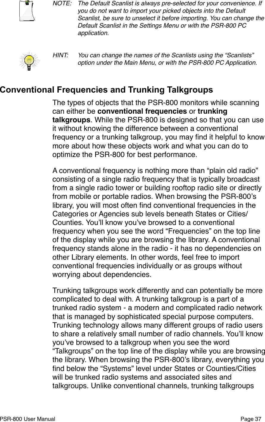NOTE: !The Default Scanlist is always pre-selected for your convenience. If !you do not want to import your picked objects into the Default !Scanlist, be sure to unselect it before importing. You can change the !Default Scanlist in the Settings Menu or with the PSR-800 PC !application. HINT: !You can change the names of the Scanlists using the &ldquo;Scanlists&rdquo; !option under the Main Menu, or with the PSR-800 PC Application.Conventional Frequencies and Trunking TalkgroupsThe types of objects that the PSR-800 monitors while scanning can either be conventional frequencies or trunking talkgroups. While the PSR-800 is designed so that you can use it without knowing the difference between a conventional frequency or a trunking talkgroup, you may ﬁnd it helpful to know more about how these objects work and what you can do to optimize the PSR-800 for best performance.A conventional frequency is nothing more than &ldquo;plain old radio&rdquo; consisting of a single radio frequency that is typically broadcast from a single radio tower or building rooftop radio site or directly from mobile or portable radios. When browsing the PSR-800ʼs library, you will most often ﬁnd conventional frequencies in the Categories or Agencies sub levels beneath States or Cities/Counties. Youʼll know youʼve browsed to a conventional frequency when you see the word &ldquo;Frequencies&rdquo; on the top line of the display while you are browsing the library. A conventional frequency stands alone in the radio - it has no dependencies on other Library elements. In other words, feel free to import conventional frequencies individually or as groups without worrying about dependencies.Trunking talkgroups work differently and can potentially be more complicated to deal with. A trunking talkgroup is a part of a trunked radio system - a modern and complicated radio network that is managed by sophisticated special purpose computers. Trunking technology allows many different groups of radio users to share a relatively small number of radio channels. Youʼll know youʼve browsed to a talkgroup when you see the word &ldquo;Talkgroups&rdquo; on the top line of the display while you are browsing the library. When browsing the PSR-800ʼs library, everything you ﬁnd below the &ldquo;Systems&rdquo; level under States or Counties/Cities will be trunked radio systems and associated sites and talkgroups. Unlike conventional channels, trunking talkgroups PSR-800 User Manual!Page 37