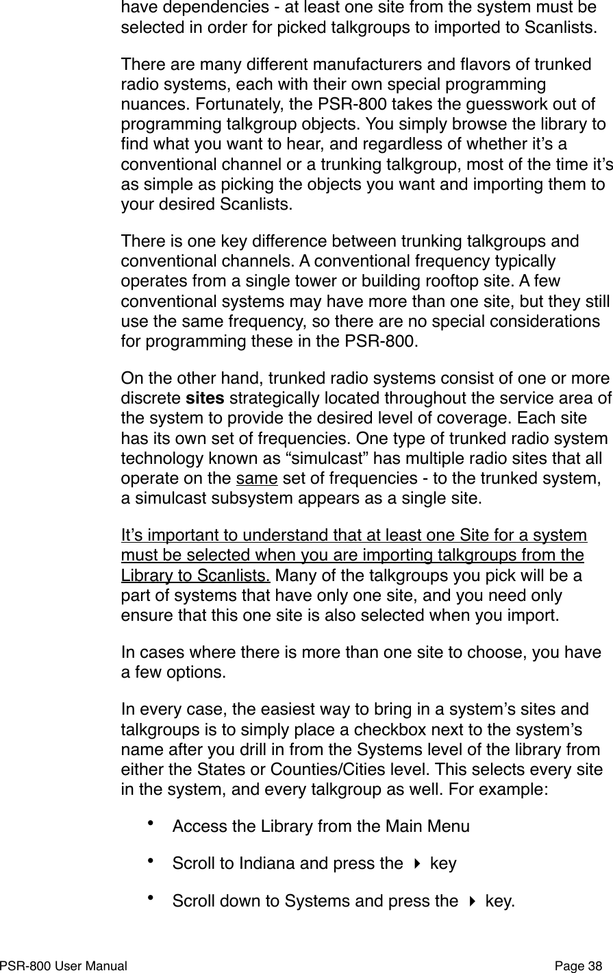 have dependencies - at least one site from the system must be selected in order for picked talkgroups to imported to Scanlists.There are many different manufacturers and ﬂavors of trunked radio systems, each with their own special programming nuances. Fortunately, the PSR-800 takes the guesswork out of programming talkgroup objects. You simply browse the library to ﬁnd what you want to hear, and regardless of whether itʼs a conventional channel or a trunking talkgroup, most of the time itʼs as simple as picking the objects you want and importing them to your desired Scanlists. There is one key difference between trunking talkgroups and conventional channels. A conventional frequency typically operates from a single tower or building rooftop site. A few conventional systems may have more than one site, but they still use the same frequency, so there are no special considerations for programming these in the PSR-800. On the other hand, trunked radio systems consist of one or more discrete sites strategically located throughout the service area of the system to provide the desired level of coverage. Each site has its own set of frequencies. One type of trunked radio system technology known as &ldquo;simulcast&rdquo; has multiple radio sites that all operate on the same set of frequencies - to the trunked system, a simulcast subsystem appears as a single site. Itʼs important to understand that at least one Site for a system must be selected when you are importing talkgroups from the Library to Scanlists. Many of the talkgroups you pick will be a part of systems that have only one site, and you need only ensure that this one site is also selected when you import. In cases where there is more than one site to choose, you have  a few options.In every case, the easiest way to bring in a systemʼs sites and talkgroups is to simply place a checkbox next to the systemʼs name after you drill in from the Systems level of the library from either the States or Counties/Cities level. This selects every site in the system, and every talkgroup as well. For example:&bull;Access the Library from the Main Menu&bull;Scroll to Indiana and press the  key&bull;Scroll down to Systems and press the  key.PSR-800 User Manual!Page 38
