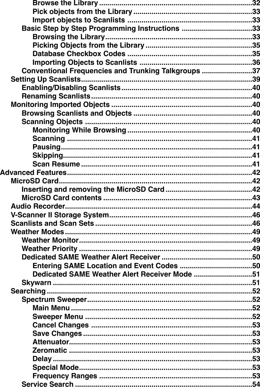 ............................................................................Browse the Library!32...........................................................Pick objects from the Library!33..............................................................Import objects to Scanlists!33...................................Basic Step by Step Programming Instructions!33.........................................................................Browsing the Library!33.....................................................Picking Objects from the Library!35..............................................................Database Checkbox Codes!35........................................................Importing Objects to Scanlists!36.........................Conventional Frequencies and Trunking Talkgroups!37.....................................................................................Setting Up Scanlists!39.................................................................Enabling/Disabling Scanlists!40................................................................................Renaming Scanlists!40......................................................................Monitoring Imported Objects!40...........................................................Browsing Scanlists and Objects!40...................................................................................Scanning Objects!40..............................................................Monitoring While Browsing!40............................................................................................Scanning!41...............................................................................................Pausing!41..............................................................................................Skipping!41.....................................................................................Scan Resume!41............................................................................................Advanced Features!42................................................................................................MicroSD Card!42...........................................Inserting and removing the MicroSD Card!42..........................................................................MicroSD Card contents!43.............................................................................................Audio Recorder!44.......................................................................V-Scanner II Storage System!46..............................................................................Scanlists and Scan Sets!46.............................................................................................Weather Modes!49......................................................................................Weather Monitor!49......................................................................................Weather Priority!49.............................................Dedicated SAME Weather Alert Receiver!50....................................Entering SAME Location and Event Codes!50.............................Dedicated SAME Weather Alert Receiver Mode!51...................................................................................................Skywarn!51......................................................................................................Searching!52..................................................................................Spectrum Sweeper!52..........................................................................................Main Menu!52...................................................................................Sweeper Menu!52................................................................................Cancel Changes!53....................................................................................Save Changes!53...........................................................................................Attenuator!53...........................................................................................Zeromatic!53...................................................................................................Delay!53......................................................................................Special Mode!53............................................................................Frequency Ranges!53........................................................................................Service Search!54