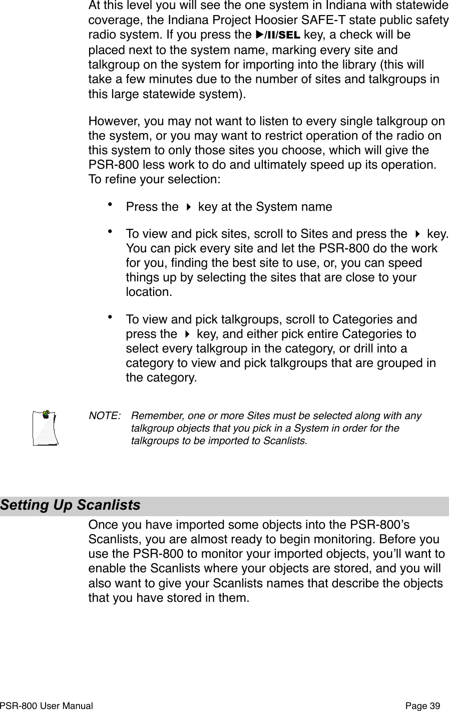 At this level you will see the one system in Indiana with statewide coverage, the Indiana Project Hoosier SAFE-T state public safety radio system. If you press the ▶/II/SEL key, a check will be placed next to the system name, marking every site and talkgroup on the system for importing into the library (this will take a few minutes due to the number of sites and talkgroups in this large statewide system). However, you may not want to listen to every single talkgroup on the system, or you may want to restrict operation of the radio on this system to only those sites you choose, which will give the PSR-800 less work to do and ultimately speed up its operation. To reﬁne your selection:&bull;Press the  key at the System name &bull;To view and pick sites, scroll to Sites and press the  key. You can pick every site and let the PSR-800 do the work for you, ﬁnding the best site to use, or, you can speed things up by selecting the sites that are close to your location.&bull;To view and pick talkgroups, scroll to Categories and press the  key, and either pick entire Categories to select every talkgroup in the category, or drill into a category to view and pick talkgroups that are grouped in the category. NOTE: !Remember, one or more Sites must be selected along with any !talkgroup objects that you pick in a System in order for the !talkgroups to be imported to Scanlists. Setting Up ScanlistsOnce you have imported some objects into the PSR-800ʼs Scanlists, you are almost ready to begin monitoring. Before you use the PSR-800 to monitor your imported objects, youʼll want to enable the Scanlists where your objects are stored, and you will also want to give your Scanlists names that describe the objects that you have stored in them. PSR-800 User Manual!Page 39