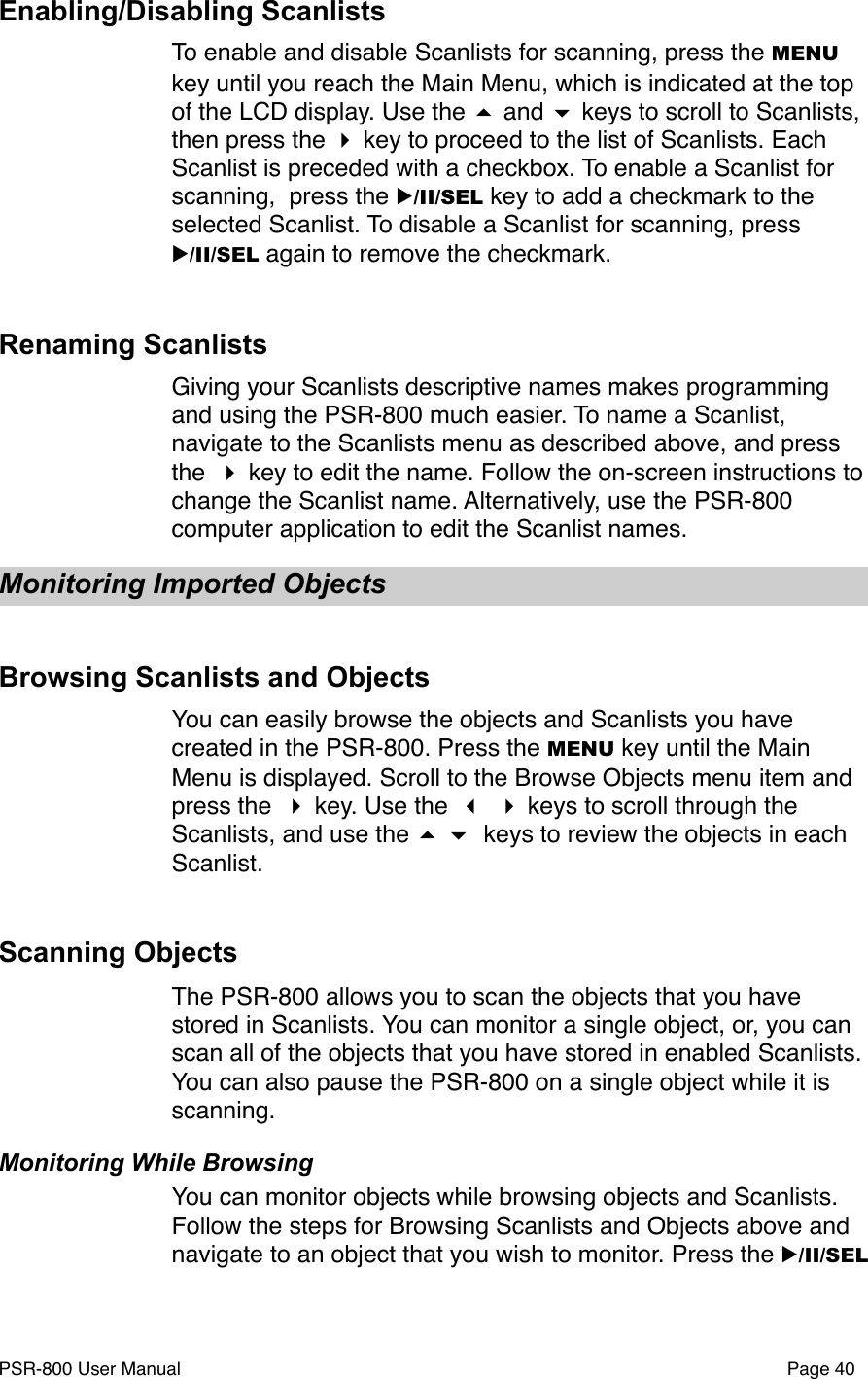 Enabling/Disabling ScanlistsTo enable and disable Scanlists for scanning, press the MENU key until you reach the Main Menu, which is indicated at the top of the LCD display. Use the  and  keys to scroll to Scanlists, then press the  key to proceed to the list of Scanlists. Each Scanlist is preceded with a checkbox. To enable a Scanlist for scanning,  press the ▶/II/SEL key to add a checkmark to the selected Scanlist. To disable a Scanlist for scanning, press ▶/II/SEL again to remove the checkmark. Renaming ScanlistsGiving your Scanlists descriptive names makes programming and using the PSR-800 much easier. To name a Scanlist, navigate to the Scanlists menu as described above, and press the  key to edit the name. Follow the on-screen instructions to change the Scanlist name. Alternatively, use the PSR-800 computer application to edit the Scanlist names.Monitoring Imported ObjectsBrowsing Scanlists and ObjectsYou can easily browse the objects and Scanlists you have created in the PSR-800. Press the MENU key until the Main Menu is displayed. Scroll to the Browse Objects menu item and press the  key. Use the   keys to scroll through the Scanlists, and use the   keys to review the objects in each Scanlist.Scanning ObjectsThe PSR-800 allows you to scan the objects that you have stored in Scanlists. You can monitor a single object, or, you can scan all of the objects that you have stored in enabled Scanlists. You can also pause the PSR-800 on a single object while it is scanning. Monitoring While BrowsingYou can monitor objects while browsing objects and Scanlists. Follow the steps for Browsing Scanlists and Objects above and navigate to an object that you wish to monitor. Press the ▶/II/SEL PSR-800 User Manual!Page 40