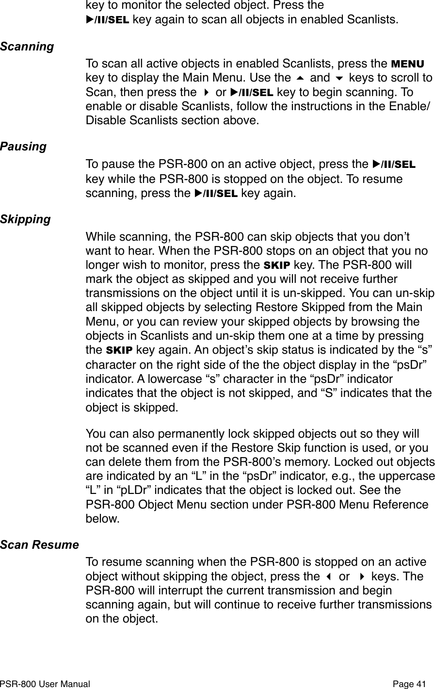 key to monitor the selected object. Press the ▶/II/SEL key again to scan all objects in enabled Scanlists. ScanningTo scan all active objects in enabled Scanlists, press the MENU key to display the Main Menu. Use the  and  keys to scroll to Scan, then press the  or ▶/II/SEL key to begin scanning. To enable or disable Scanlists, follow the instructions in the Enable/Disable Scanlists section above. PausingTo pause the PSR-800 on an active object, press the ▶/II/SEL key while the PSR-800 is stopped on the object. To resume scanning, press the ▶/II/SEL key again.SkippingWhile scanning, the PSR-800 can skip objects that you donʼt want to hear. When the PSR-800 stops on an object that you no longer wish to monitor, press the SKIP key. The PSR-800 will mark the object as skipped and you will not receive further transmissions on the object until it is un-skipped. You can un-skip  all skipped objects by selecting Restore Skipped from the Main Menu, or you can review your skipped objects by browsing the objects in Scanlists and un-skip them one at a time by pressing the SKIP key again. An objectʼs skip status is indicated by the &ldquo;s&rdquo; character on the right side of the the object display in the &ldquo;psDr&rdquo; indicator. A lowercase &ldquo;s&rdquo; character in the &ldquo;psDr&rdquo; indicator indicates that the object is not skipped, and &ldquo;S&rdquo; indicates that the object is skipped.You can also permanently lock skipped objects out so they will not be scanned even if the Restore Skip function is used, or you can delete them from the PSR-800ʼs memory. Locked out objects are indicated by an &ldquo;L&rdquo; in the &ldquo;psDr&rdquo; indicator, e.g., the uppercase &ldquo;L&rdquo; in &ldquo;pLDr&rdquo; indicates that the object is locked out. See the PSR-800 Object Menu section under PSR-800 Menu Reference below. Scan ResumeTo resume scanning when the PSR-800 is stopped on an active object without skipping the object, press the  or  keys. The PSR-800 will interrupt the current transmission and begin scanning again, but will continue to receive further transmissions on the object. PSR-800 User Manual!Page 41