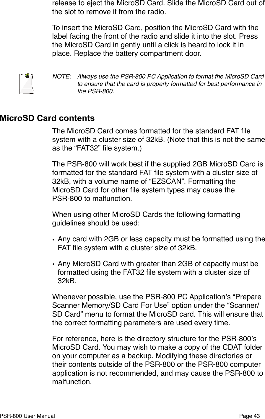 release to eject the MicroSD Card. Slide the MicroSD Card out of the slot to remove it from the radio.To insert the MicroSD Card, position the MicroSD Card with the label facing the front of the radio and slide it into the slot. Press the MicroSD Card in gently until a click is heard to lock it in place. Replace the battery compartment door. NOTE: !Always use the PSR-800 PC Application to format the MicroSD Card !to ensure that the card is properly formatted for best performance in !the PSR-800. MicroSD Card contentsThe MicroSD Card comes formatted for the standard FAT ﬁle system with a cluster size of 32kB. (Note that this is not the same as the &ldquo;FAT32&rdquo; ﬁle system.)The PSR-800 will work best if the supplied 2GB MicroSD Card is formatted for the standard FAT ﬁle system with a cluster size of 32kB, with a volume name of &ldquo;EZSCAN&rdquo;. Formatting the MicroSD Card for other ﬁle system types may cause the PSR-800 to malfunction.When using other MicroSD Cards the following formatting guidelines should be used:&bull;Any card with 2GB or less capacity must be formatted using the FAT ﬁle system with a cluster size of 32kB.&bull;Any MicroSD Card with greater than 2GB of capacity must be formatted using the FAT32 ﬁle system with a cluster size of 32kB. Whenever possible, use the PSR-800 PC Applicationʼs &ldquo;Prepare Scanner Memory/SD Card For Use&rdquo; option under the &ldquo;Scanner/SD Card&rdquo; menu to format the MicroSD card. This will ensure that the correct formatting parameters are used every time.For reference, here is the directory structure for the PSR-800ʼs MicroSD Card. You may wish to make a copy of the CDAT folder on your computer as a backup. Modifying these directories or their contents outside of the PSR-800 or the PSR-800 computer application is not recommended, and may cause the PSR-800 to malfunction. PSR-800 User Manual!Page 43