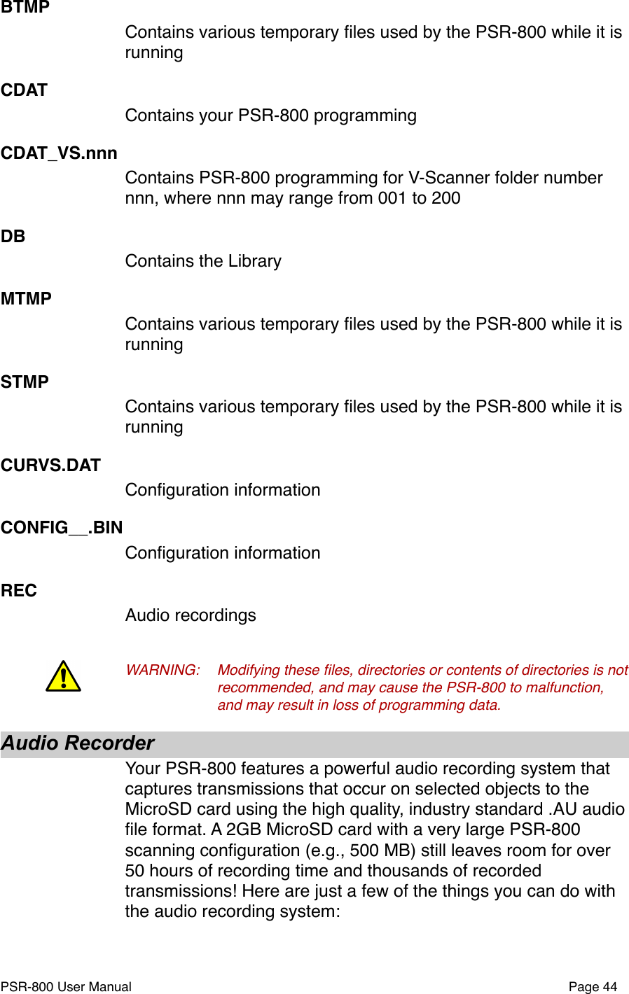 BTMPContains various temporary ﬁles used by the PSR-800 while it is runningCDATContains your PSR-800 programmingCDAT_VS.nnnContains PSR-800 programming for V-Scanner folder number nnn, where nnn may range from 001 to 200DBContains the LibraryMTMPContains various temporary ﬁles used by the PSR-800 while it is runningSTMPContains various temporary ﬁles used by the PSR-800 while it is runningCURVS.DATConﬁguration informationCONFIG__.BINConﬁguration informationRECAudio recordingsWARNING:!Modifying these ﬁles, directories or contents of directories is not !recommended, and may cause the PSR-800 to malfunction, !and may result in loss of programming data.!Audio RecorderYour PSR-800 features a powerful audio recording system that captures transmissions that occur on selected objects to the MicroSD card using the high quality, industry standard .AU audio ﬁle format. A 2GB MicroSD card with a very large PSR-800 scanning conﬁguration (e.g., 500 MB) still leaves room for over 50 hours of recording time and thousands of recorded transmissions! Here are just a few of the things you can do with the audio recording system:PSR-800 User Manual!Page 44