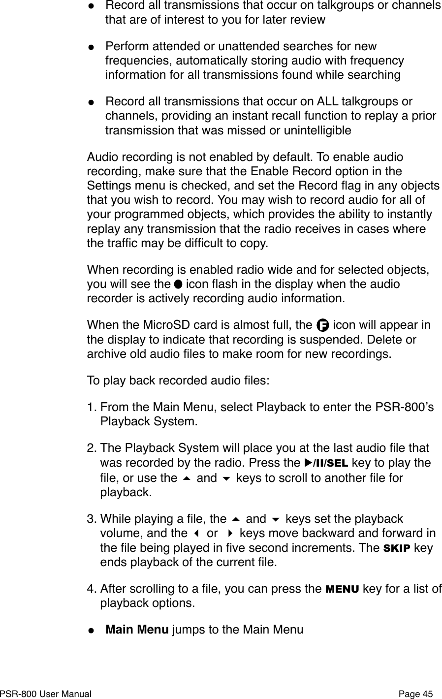 F&bull;Record all transmissions that occur on talkgroups or channels that are of interest to you for later review&bull;Perform attended or unattended searches for new frequencies, automatically storing audio with frequency information for all transmissions found while searching&bull;Record all transmissions that occur on ALL talkgroups or channels, providing an instant recall function to replay a prior transmission that was missed or unintelligibleAudio recording is not enabled by default. To enable audio recording, make sure that the Enable Record option in the Settings menu is checked, and set the Record ﬂag in any objects that you wish to record. You may wish to record audio for all of your programmed objects, which provides the ability to instantly replay any transmission that the radio receives in cases where the trafﬁc may be difﬁcult to copy.When recording is enabled radio wide and for selected objects, you will see the   icon ﬂash in the display when the audio recorder is actively recording audio information.When the MicroSD card is almost full, the      icon will appear in the display to indicate that recording is suspended. Delete or archive old audio ﬁles to make room for new recordings. To play back recorded audio ﬁles:1. From the Main Menu, select Playback to enter the PSR-800ʼs Playback System.2. The Playback System will place you at the last audio ﬁle that was recorded by the radio. Press the ▶/II/SEL key to play the ﬁle, or use the  and  keys to scroll to another ﬁle for playback. 3. While playing a ﬁle, the  and  keys set the playback volume, and the  or  keys move backward and forward in the ﬁle being played in ﬁve second increments. The SKIP key ends playback of the current ﬁle. 4. After scrolling to a ﬁle, you can press the MENU key for a list of playback options. &bull;Main Menu jumps to the Main MenuPSR-800 User Manual!Page 45