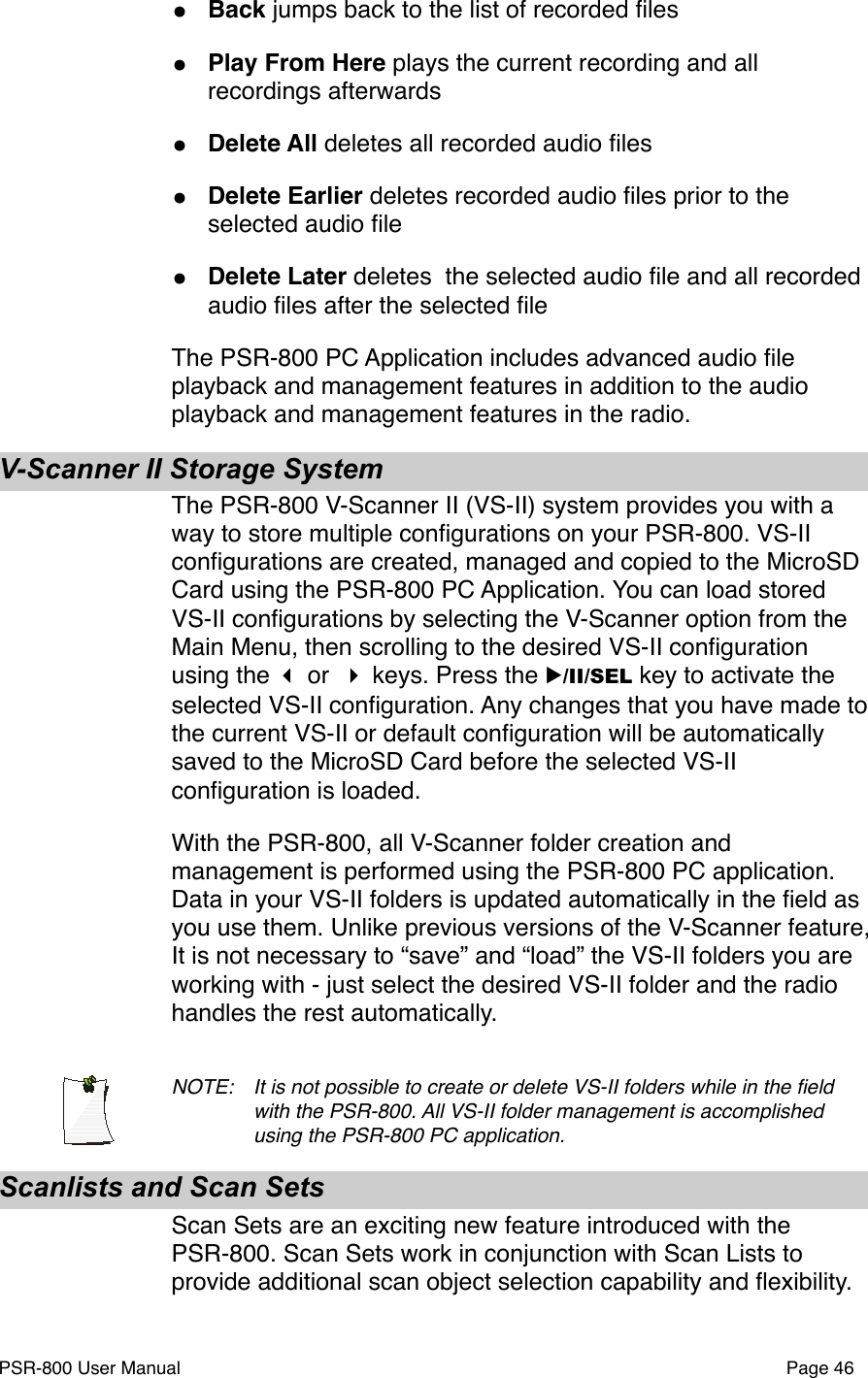 &bull;Back jumps back to the list of recorded ﬁles&bull;Play From Here plays the current recording and all recordings afterwards&bull;Delete All deletes all recorded audio ﬁles&bull;Delete Earlier deletes recorded audio ﬁles prior to the selected audio ﬁle&bull;Delete Later deletes  the selected audio ﬁle and all recorded audio ﬁles after the selected ﬁleThe PSR-800 PC Application includes advanced audio ﬁle playback and management features in addition to the audio playback and management features in the radio.V-Scanner II Storage SystemThe PSR-800 V-Scanner II (VS-II) system provides you with a way to store multiple conﬁgurations on your PSR-800. VS-II conﬁgurations are created, managed and copied to the MicroSD Card using the PSR-800 PC Application. You can load stored VS-II conﬁgurations by selecting the V-Scanner option from the Main Menu, then scrolling to the desired VS-II conﬁguration using the  or  keys. Press the ▶/II/SEL key to activate the selected VS-II conﬁguration. Any changes that you have made to the current VS-II or default conﬁguration will be automatically saved to the MicroSD Card before the selected VS-II conﬁguration is loaded. With the PSR-800, all V-Scanner folder creation and management is performed using the PSR-800 PC application. Data in your VS-II folders is updated automatically in the ﬁeld as you use them. Unlike previous versions of the V-Scanner feature, It is not necessary to &ldquo;save&rdquo; and &ldquo;load&rdquo; the VS-II folders you are working with - just select the desired VS-II folder and the radio handles the rest automatically. NOTE: !It is not possible to create or delete VS-II folders while in the ﬁeld !with the PSR-800. All VS-II folder management is accomplished !using the PSR-800 PC application.Scanlists and Scan SetsScan Sets are an exciting new feature introduced with the PSR-800. Scan Sets work in conjunction with Scan Lists to provide additional scan object selection capability and ﬂexibility. PSR-800 User Manual!Page 46