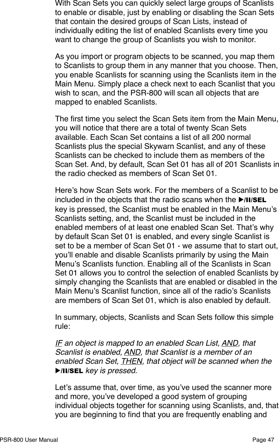 With Scan Sets you can quickly select large groups of Scanlists to enable or disable, just by enabling or disabling the Scan Sets that contain the desired groups of Scan Lists, instead of individually editing the list of enabled Scanlists every time you want to change the group of Scanlists you wish to monitor.As you import or program objects to be scanned, you map them to Scanlists to group them in any manner that you choose. Then, you enable Scanlists for scanning using the Scanlists item in the Main Menu. Simply place a check next to each Scanlist that you wish to scan, and the PSR-800 will scan all objects that are mapped to enabled Scanlists. The ﬁrst time you select the Scan Sets item from the Main Menu, you will notice that there are a total of twenty Scan Sets available. Each Scan Set contains a list of all 200 normal Scanlists plus the special Skywarn Scanlist, and any of these Scanlists can be checked to include them as members of the Scan Set. And, by default, Scan Set 01 has all of 201 Scanlists in the radio checked as members of Scan Set 01.Hereʼs how Scan Sets work. For the members of a Scanlist to be included in the objects that the radio scans when the ▶/II/SEL key is pressed, the Scanlist must be enabled in the Main Menuʼs Scanlists setting, and, the Scanlist must be included in the enabled members of at least one enabled Scan Set. Thatʼs why by default Scan Set 01 is enabled, and every single Scanlist is set to be a member of Scan Set 01 - we assume that to start out, youʼll enable and disable Scanlists primarily by using the Main Menuʼs Scanlists function. Enabling all of the Scanlists in Scan Set 01 allows you to control the selection of enabled Scanlists by simply changing the Scanlists that are enabled or disabled in the Main Menuʼs Scanlist function, since all of the radioʼs Scanlists are members of Scan Set 01, which is also enabled by default.In summary, objects, Scanlists and Scan Sets follow this simple rule: IF an object is mapped to an enabled Scan List, AND, that Scanlist is enabled, AND, that Scanlist is a member of an enabled Scan Set, THEN, that object will be scanned when the ▶/II/SEL key is pressed.Letʼs assume that, over time, as youʼve used the scanner more and more, youʼve developed a good system of grouping individual objects together for scanning using Scanlists, and, that you are beginning to ﬁnd that you are frequently enabling and PSR-800 User Manual!Page 47