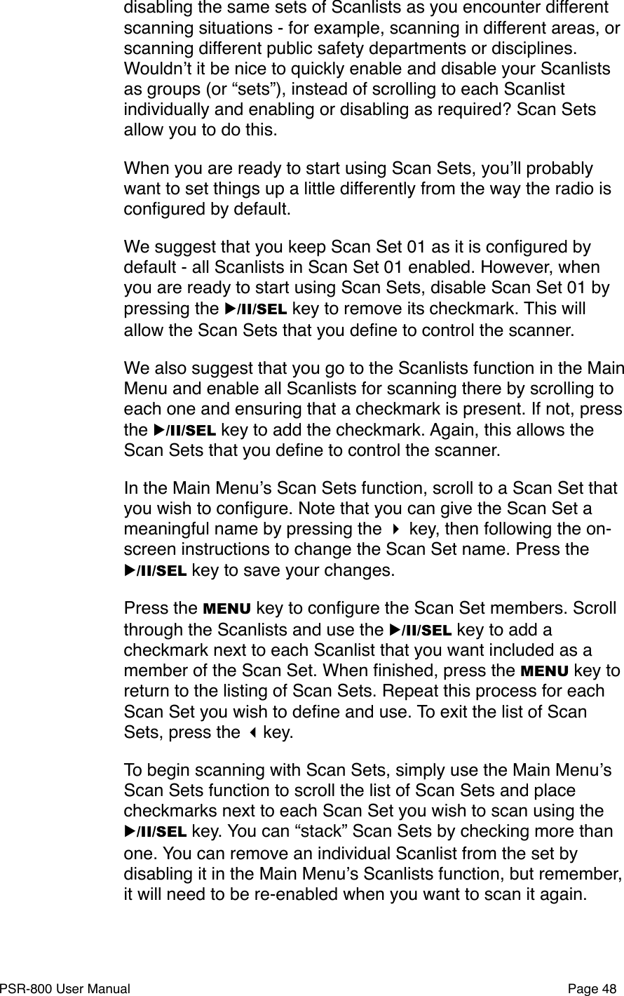 disabling the same sets of Scanlists as you encounter different scanning situations - for example, scanning in different areas, or scanning different public safety departments or disciplines. Wouldnʼt it be nice to quickly enable and disable your Scanlists as groups (or &ldquo;sets&rdquo;), instead of scrolling to each Scanlist individually and enabling or disabling as required? Scan Sets allow you to do this. When you are ready to start using Scan Sets, youʼll probably want to set things up a little differently from the way the radio is conﬁgured by default.We suggest that you keep Scan Set 01 as it is conﬁgured by default - all Scanlists in Scan Set 01 enabled. However, when you are ready to start using Scan Sets, disable Scan Set 01 by pressing the ▶/II/SEL key to remove its checkmark. This will allow the Scan Sets that you deﬁne to control the scanner.We also suggest that you go to the Scanlists function in the Main Menu and enable all Scanlists for scanning there by scrolling to each one and ensuring that a checkmark is present. If not, press the ▶/II/SEL key to add the checkmark. Again, this allows the Scan Sets that you deﬁne to control the scanner. In the Main Menuʼs Scan Sets function, scroll to a Scan Set that you wish to conﬁgure. Note that you can give the Scan Set a meaningful name by pressing the  key, then following the on-screen instructions to change the Scan Set name. Press the ▶/II/SEL key to save your changes.Press the MENU key to conﬁgure the Scan Set members. Scroll through the Scanlists and use the ▶/II/SEL key to add a checkmark next to each Scanlist that you want included as a member of the Scan Set. When ﬁnished, press the MENU key to return to the listing of Scan Sets. Repeat this process for each Scan Set you wish to deﬁne and use. To exit the list of Scan Sets, press the key.To begin scanning with Scan Sets, simply use the Main Menuʼs Scan Sets function to scroll the list of Scan Sets and place checkmarks next to each Scan Set you wish to scan using the ▶/II/SEL key. You can &ldquo;stack&rdquo; Scan Sets by checking more than one. You can remove an individual Scanlist from the set by disabling it in the Main Menuʼs Scanlists function, but remember, it will need to be re-enabled when you want to scan it again. PSR-800 User Manual!Page 48