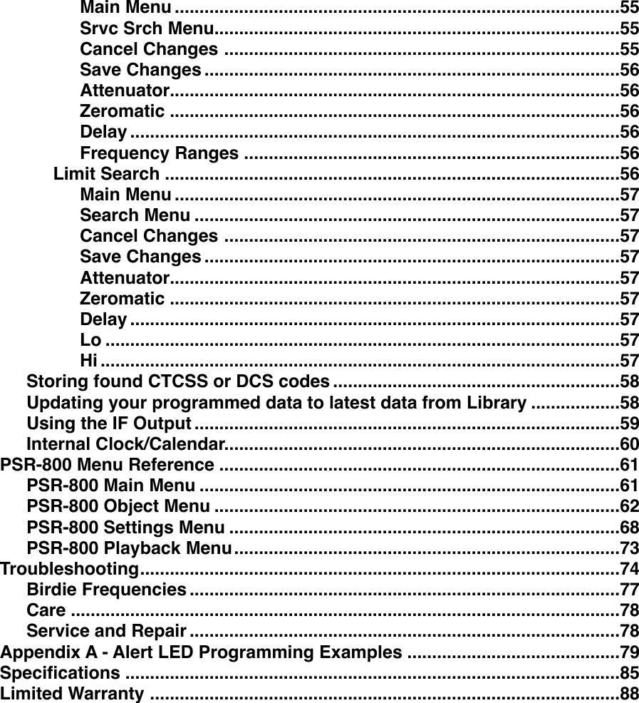 ..........................................................................................Main Menu!55..................................................................................Srvc Srch Menu!55................................................................................Cancel Changes!55....................................................................................Save Changes!56...........................................................................................Attenuator!56...........................................................................................Zeromatic!56...................................................................................................Delay!56............................................................................Frequency Ranges!56............................................................................................Limit Search!56..........................................................................................Main Menu!57......................................................................................Search Menu!57................................................................................Cancel Changes!57....................................................................................Save Changes!57...........................................................................................Attenuator!57...........................................................................................Zeromatic!57...................................................................................................Delay!57........................................................................................................Lo!57.........................................................................................................Hi!57..........................................................Storing found CTCSS or DCS codes!58..................Updating your programmed data to latest data from Library!58......................................................................................Using the IF Output!59................................................................................Internal Clock/Calendar!60.................................................................................PSR-800 Menu Reference!61.....................................................................................PSR-800 Main Menu!61..................................................................................PSR-800 Object Menu!62...............................................................................PSR-800 Settings Menu!68..............................................................................PSR-800 Playback Menu!73.................................................................................................Troubleshooting!74.......................................................................................Birdie Frequencies!77...............................................................................................................Care!78.......................................................................................Service and Repair!78...........................................Appendix A - Alert LED Programming Examples!79....................................................................................................Speciﬁcations!85...............................................................................................Limited Warranty!88