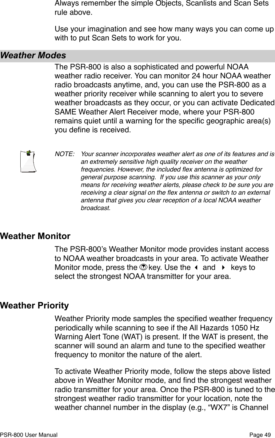 Always remember the simple Objects, Scanlists and Scan Sets rule above. Use your imagination and see how many ways you can come up with to put Scan Sets to work for you. Weather ModesThe PSR-800 is also a sophisticated and powerful NOAA weather radio receiver. You can monitor 24 hour NOAA weather radio broadcasts anytime, and, you can use the PSR-800 as a weather priority receiver while scanning to alert you to severe weather broadcasts as they occur, or you can activate Dedicated SAME Weather Alert Receiver mode, where your PSR-800 remains quiet until a warning for the speciﬁc geographic area(s) you deﬁne is received. NOTE: !Your scanner incorporates weather alert as one of its features and is !an extremely sensitive high quality receiver on the weather !frequencies. However, the included ﬂex antenna is optimized for !general purpose scanning.# If you use this scanner as your only !means for receiving weather alerts, please check to be sure you are !receiving a clear signal on the ﬂex antenna or switch to an external !antenna that gives you clear reception of a local NOAA weather !broadcast.Weather MonitorThe PSR-800ʼs Weather Monitor mode provides instant access to NOAA weather broadcasts in your area. To activate Weather Monitor mode, press the  key. Use the  and  keys to select the strongest NOAA transmitter for your area. Weather PriorityWeather Priority mode samples the speciﬁed weather frequency periodically while scanning to see if the All Hazards 1050 Hz Warning Alert Tone (WAT) is present. If the WAT is present, the scanner will sound an alarm and tune to the speciﬁed weather frequency to monitor the nature of the alert.To activate Weather Priority mode, follow the steps above listed above in Weather Monitor mode, and ﬁnd the strongest weather radio transmitter for your area. Once the PSR-800 is tuned to the strongest weather radio transmitter for your location, note the weather channel number in the display (e.g., &ldquo;WX7&rdquo; is Channel PSR-800 User Manual!Page 49