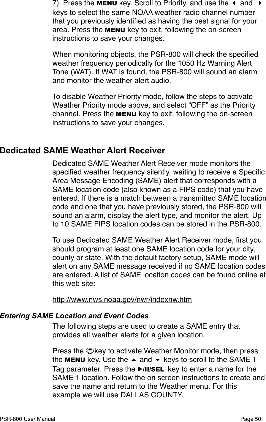 7). Press the MENU key. Scroll to Priority, and use the  and  keys to select the same NOAA weather radio channel number that you previously identiﬁed as having the best signal for your area. Press the MENU key to exit, following the on-screen instructions to save your changes. When monitoring objects, the PSR-800 will check the speciﬁed weather frequency periodically for the 1050 Hz Warning Alert Tone (WAT). If WAT is found, the PSR-800 will sound an alarm and monitor the weather alert audio. To disable Weather Priority mode, follow the steps to activate Weather Priority mode above, and select &ldquo;OFF&rdquo; as the Priority channel. Press the MENU key to exit, following the on-screen instructions to save your changes.Dedicated SAME Weather Alert ReceiverDedicated SAME Weather Alert Receiver mode monitors the speciﬁed weather frequency silently, waiting to receive a Speciﬁc Area Message Encoding (SAME) alert that corresponds with a SAME location code (also known as a FIPS code) that you have entered. If there is a match between a transmitted SAME location code and one that you have previously stored, the PSR-800 will sound an alarm, display the alert type, and monitor the alert. Up to 10 SAME FIPS location codes can be stored in the PSR-800. To use Dedicated SAME Weather Alert Receiver mode, ﬁrst you should program at least one SAME location code for your city, county or state. With the default factory setup, SAME mode will alert on any SAME message received if no SAME location codes are entered. A list of SAME location codes can be found online at this web site:http://www.nws.noaa.gov/nwr/indexnw.htmEntering SAME Location and Event CodesThe following steps are used to create a SAME entry that provides all weather alerts for a given location.Press the  key to activate Weather Monitor mode, then press the MENU key. Use the  and  keys to scroll to the SAME 1 Tag parameter. Press the ▶/II/SEL key to enter a name for the SAME 1 location. Follow the on screen instructions to create and save the name and return to the Weather menu. For this example we will use DALLAS COUNTY. PSR-800 User Manual!Page 50