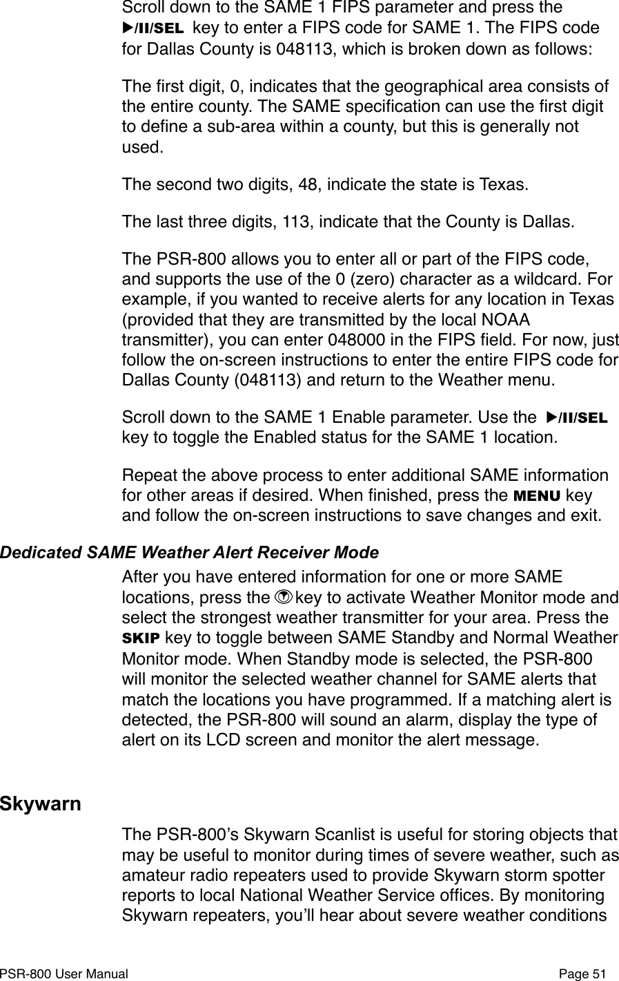 Scroll down to the SAME 1 FIPS parameter and press the ▶/II/SEL key to enter a FIPS code for SAME 1. The FIPS code for Dallas County is 048113, which is broken down as follows:The ﬁrst digit, 0, indicates that the geographical area consists of the entire county. The SAME speciﬁcation can use the ﬁrst digit to deﬁne a sub-area within a county, but this is generally not used.The second two digits, 48, indicate the state is Texas.The last three digits, 113, indicate that the County is Dallas. The PSR-800 allows you to enter all or part of the FIPS code, and supports the use of the 0 (zero) character as a wildcard. For example, if you wanted to receive alerts for any location in Texas (provided that they are transmitted by the local NOAA transmitter), you can enter 048000 in the FIPS ﬁeld. For now, just follow the on-screen instructions to enter the entire FIPS code for Dallas County (048113) and return to the Weather menu. Scroll down to the SAME 1 Enable parameter. Use the ▶/II/SEL key to toggle the Enabled status for the SAME 1 location.  Repeat the above process to enter additional SAME information for other areas if desired. When ﬁnished, press the MENU key and follow the on-screen instructions to save changes and exit. Dedicated SAME Weather Alert Receiver ModeAfter you have entered information for one or more SAME locations, press the  key to activate Weather Monitor mode and select the strongest weather transmitter for your area. Press the SKIP key to toggle between SAME Standby and Normal Weather Monitor mode. When Standby mode is selected, the PSR-800 will monitor the selected weather channel for SAME alerts that match the locations you have programmed. If a matching alert is detected, the PSR-800 will sound an alarm, display the type of alert on its LCD screen and monitor the alert message. SkywarnThe PSR-800ʼs Skywarn Scanlist is useful for storing objects that may be useful to monitor during times of severe weather, such as amateur radio repeaters used to provide Skywarn storm spotter reports to local National Weather Service ofﬁces. By monitoring Skywarn repeaters, youʼll hear about severe weather conditions PSR-800 User Manual!Page 51