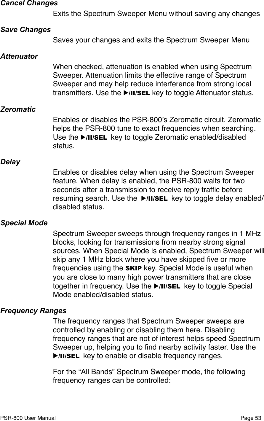 Cancel ChangesExits the Spectrum Sweeper Menu without saving any changesSave ChangesSaves your changes and exits the Spectrum Sweeper MenuAttenuatorWhen checked, attenuation is enabled when using Spectrum Sweeper. Attenuation limits the effective range of Spectrum Sweeper and may help reduce interference from strong local transmitters. Use the ▶/II/SEL key to toggle Attenuator status.ZeromaticEnables or disables the PSR-800ʼs Zeromatic circuit. Zeromatic helps the PSR-800 tune to exact frequencies when searching. Use the ▶/II/SEL key to toggle Zeromatic enabled/disabled status.DelayEnables or disables delay when using the Spectrum Sweeper feature. When delay is enabled, the PSR-800 waits for two seconds after a transmission to receive reply trafﬁc before resuming search. Use the ▶/II/SEL key to toggle delay enabled/disabled status.Special ModeSpectrum Sweeper sweeps through frequency ranges in 1 MHz blocks, looking for transmissions from nearby strong signal sources. When Special Mode is enabled, Spectrum Sweeper will skip any 1 MHz block where you have skipped ﬁve or more frequencies using the SKIP key. Special Mode is useful when you are close to many high power transmitters that are close together in frequency. Use the ▶/II/SEL key to toggle Special Mode enabled/disabled status.Frequency RangesThe frequency ranges that Spectrum Sweeper sweeps are controlled by enabling or disabling them here. Disabling frequency ranges that are not of interest helps speed Spectrum Sweeper up, helping you to ﬁnd nearby activity faster. Use the ▶/II/SEL key to enable or disable frequency ranges. For the &ldquo;All Bands&rdquo; Spectrum Sweeper mode, the following frequency ranges can be controlled:PSR-800 User Manual!Page 53