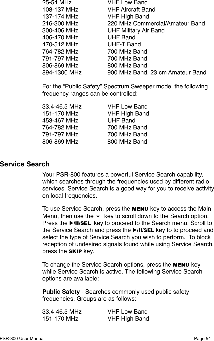 25-54 MHz" " VHF Low Band108-137 MHz" " VHF Aircraft Band137-174 MHz" " VHF High Band216-300 MHz" " 220 MHz Commercial/Amateur Band300-406 MHz" " UHF Military Air Band406-470 MHz" " UHF Band470-512 MHz" " UHF-T Band764-782 MHz" " 700 MHz Band791-797 MHz" " 700 MHz Band806-869 MHz" " 800 MHz Band894-1300 MHz " " 900 MHz Band, 23 cm Amateur BandFor the &ldquo;Public Safety&rdquo; Spectrum Sweeper mode, the following frequency ranges can be controlled:33.4-46.5 MHz" " VHF Low Band151-170 MHz" " VHF High Band453-467 MHz" " UHF Band764-782 MHz" " 700 MHz Band791-797 MHz" " 700 MHz Band806-869 MHz" " 800 MHz BandService SearchYour PSR-800 features a powerful Service Search capability, which searches through the frequencies used by different radio services. Service Search is a good way for you to receive activity on local frequencies. To use Service Search, press the MENU key to access the Main Menu, then use the  key to scroll down to the Search option. Press the ▶/II/SEL key to proceed to the Search menu. Scroll to the Service Search and press the ▶/II/SEL key to to proceed and select the type of Service Search you wish to perform.  To block reception of undesired signals found while using Service Search, press the SKIP key. To change the Service Search options, press the MENU key while Service Search is active. The following Service Search options are available:Public Safety - Searches commonly used public safety frequencies. Groups are as follows:33.4-46.5 MHz" " VHF Low Band151-170 MHz" " VHF High BandPSR-800 User Manual!Page 54