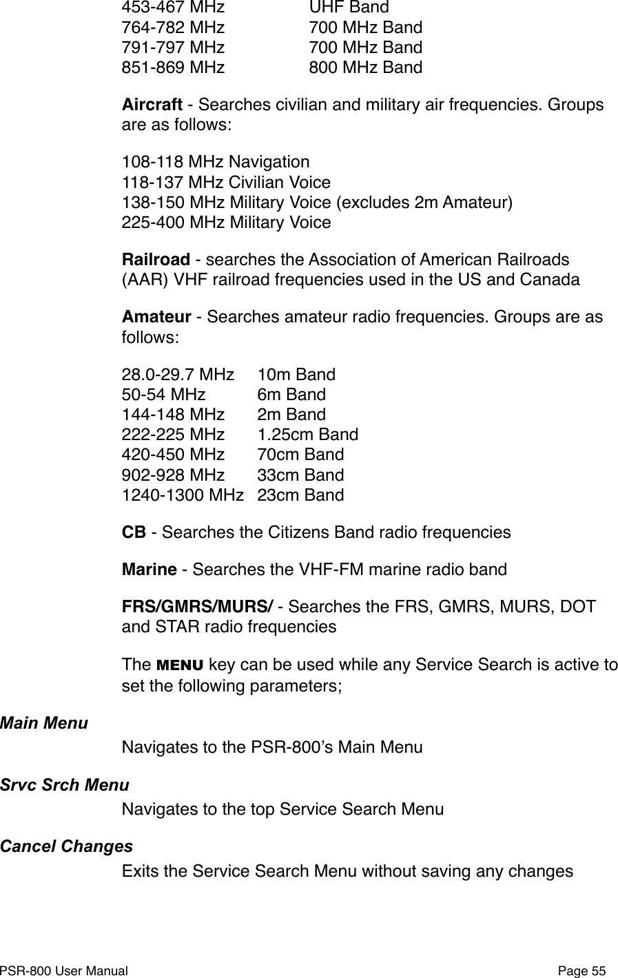453-467 MHz" " UHF Band764-782 MHz" " 700 MHz Band791-797 MHz" " 700 MHz Band851-869 MHz" " 800 MHz BandAircraft - Searches civilian and military air frequencies. Groups are as follows:108-118 MHz Navigation118-137 MHz Civilian Voice138-150 MHz Military Voice (excludes 2m Amateur)225-400 MHz Military VoiceRailroad - searches the Association of American Railroads (AAR) VHF railroad frequencies used in the US and CanadaAmateur - Searches amateur radio frequencies. Groups are as follows:28.0-29.7 MHz"10m Band50-54 MHz"6m Band144-148 MHz"2m Band222-225 MHz"1.25cm Band"420-450 MHz"70cm Band902-928 MHz"33cm Band1240-1300 MHz"23cm BandCB - Searches the Citizens Band radio frequenciesMarine - Searches the VHF-FM marine radio bandFRS/GMRS/MURS/ - Searches the FRS, GMRS, MURS, DOT and STAR radio frequencies The MENU key can be used while any Service Search is active to set the following parameters;Main MenuNavigates to the PSR-800ʼs Main MenuSrvc Srch MenuNavigates to the top Service Search MenuCancel ChangesExits the Service Search Menu without saving any changesPSR-800 User Manual!Page 55